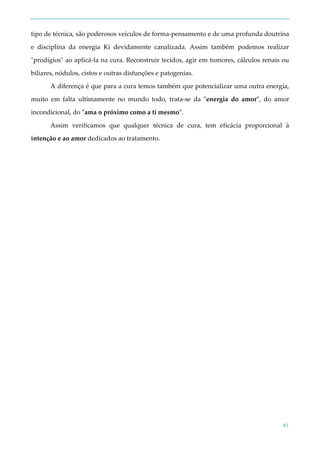 61
tipo de técnica, são poderosos veículos de forma-pensamento e de uma profunda doutrina
e disciplina da energia Ki devidamente canalizada. Assim também podemos realizar
"prodígios" ao aplicá-la na cura. Reconstruir tecidos, agir em tumores, cálculos renais ou
biliares, nódulos, cistos e outras disfunções e patogenias.
A diferença é que para a cura temos também que potencializar uma outra energia,
muito em falta ultimamente no mundo todo, trata-se da "energia do amor", do amor
incondicional, do "ama o próximo como a ti mesmo".
Assim verificamos que qualquer técnica de cura, tem eficácia proporcional à
intenção e ao amor dedicados ao tratamento.
 