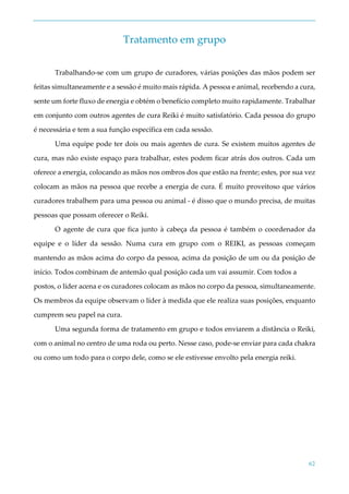 62
Tratamento em grupo
Trabalhando-se com um grupo de curadores, várias posições das mãos podem ser
feitas simultaneamente e a sessão é muito mais rápida. A pessoa e animal, recebendo a cura,
sente um forte fluxo de energia e obtém o benefício completo muito rapidamente. Trabalhar
em conjunto com outros agentes de cura Reiki é muito satisfatório. Cada pessoa do grupo
é necessária e tem a sua função específica em cada sessão.
Uma equipe pode ter dois ou mais agentes de cura. Se existem muitos agentes de
cura, mas não existe espaço para trabalhar, estes podem ficar atrás dos outros. Cada um
oferece a energia, colocando as mãos nos ombros dos que estão na frente; estes, por sua vez
colocam as mãos na pessoa que recebe a energia de cura. É muito proveitoso que vários
curadores trabalhem para uma pessoa ou animal - é disso que o mundo precisa, de muitas
pessoas que possam oferecer o Reiki.
O agente de cura que fica junto à cabeça da pessoa é também o coordenador da
equipe e o líder da sessão. Numa cura em grupo com o REIKI, as pessoas começam
mantendo as mãos acima do corpo da pessoa, acima da posição de um ou da posição de
início. Todos combinam de antemão qual posição cada um vai assumir. Com todos a
postos, o líder acena e os curadores colocam as mãos no corpo da pessoa, simultaneamente.
Os membros da equipe observam o líder à medida que ele realiza suas posições, enquanto
cumprem seu papel na cura.
Uma segunda forma de tratamento em grupo e todos enviarem a distância o Reiki,
com o animal no centro de uma roda ou perto. Nesse caso, pode-se enviar para cada chakra
ou como um todo para o corpo dele, como se ele estivesse envolto pela energia reiki.
 