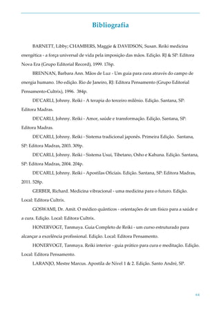 64
Bibliografia
BARNETT, Libby; CHAMBERS, Maggie & DAVIDSON, Susan. Reiki medicina
energética - a força universal de vida pela imposição das mãos. Edição. RJ & SP: Editora
Nova Era (Grupo Editorial Record), 1999. 176p.
BRENNAN, Barbara Ann. Mãos de Luz - Um guia para cura através do campo de
energia humano. 18o edição. Rio de Janeiro, RJ: Editora Pensamento (Grupo Editorial
Pensamento-Cultrix), 1996. 384p.
DE'CARLI, Johnny. Reiki - A terapia do terceiro milênio. Edição. Santana, SP:
Editora Madras.
DE'CARLI, Johnny. Reiki - Amor, saúde e transformação. Edição. Santana, SP:
Editora Madras.
DE'CARLI, Johnny. Reiki - Sistema tradicional japonês. Primeira Edição. Santana,
SP: Editora Madras, 2003. 309p.
DE'CARLI, Johnny. Reiki - Sistema Usui, Tibetano, Osho e Kahuna. Edição. Santana,
SP: Editora Madras, 2004. 204p.
DE'CARLI, Johnny. Reiki - Apostilas Oficiais. Edição. Santana, SP: Editora Madras,
2011. 528p.
GERBER, Richard. Medicina vibracional - uma medicina para o futuro. Edição.
Local: Editora Cultrix.
GOSWAMI, Dr. Amit. O médico quânticos - orientações de um físico para a saúde e
a cura. Edição. Local: Editora Cultrix.
HONERVOGT, Tanmaya. Guia Completo de Reiki - um curso estruturado para
alcançar a excelência profissional. Edição. Local: Editora Pensamento.
HONERVOGT, Tanmaya. Reiki interior - guia prático para cura e meditação. Edição.
Local: Editora Pensamento.
LARANJO, Mestre Marcus. Apostila de Nível 1 & 2. Edição. Santo André, SP.
 