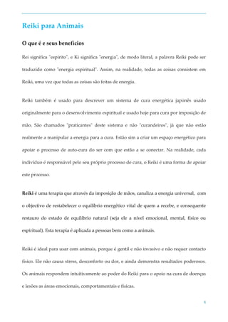 8
Reiki para Animais
O que é e seus benefícios
Rei significa "espírito", e Ki significa "energia", de modo literal, a palavra Reiki pode ser
traduzido como "energia espiritual". Assim, na realidade, todas as coisas consistem em
Reiki, uma vez que todas as coisas são feitas de energia.
Reiki também é usado para descrever um sistema de cura energética japonês usado
originalmente para o desenvolvimento espiritual e usado hoje para cura por imposição de
mão. São chamados "praticantes" deste sistema e não "curandeiros", já que não estão
realmente a manipular a energia para a cura. Estão sim a criar um espaço energético para
apoiar o processo de auto-cura do ser com que estão a se conectar. Na realidade, cada
indivíduo é responsável pelo seu próprio processo de cura, o Reiki é uma forma de apoiar
este processo.
Reiki é uma terapia que através da imposição de mãos, canaliza a energia universal, com
o objectivo de restabelecer o equilíbrio energético vital de quem a recebe, e consequente
restauro do estado de equilíbrio natural (seja ele a nível emocional, mental, físico ou
espiritual). Esta terapia é aplicada a pessoas bem como a animais.
Reiki é ideal para usar com animais, porque é gentil e não invasivo e não requer contacto
físico. Ele não causa stress, desconforto ou dor, e ainda demonstra resultados poderosos.
Os animais respondem intuitivamente ao poder do Reiki para o apoio na cura de doenças
e lesões as áreas emocionais, comportamentais e físicas.
 