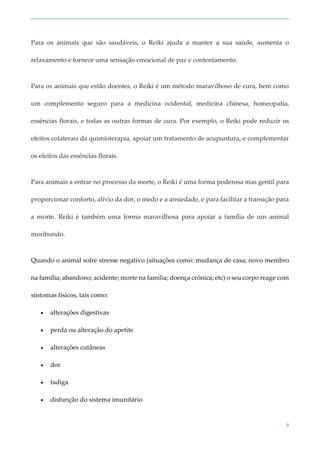 9
Para os animais que são saudáveis, o Reiki ajuda a manter a sua saúde, aumenta o
relaxamento e fornece uma sensação emocional de paz e contentamento.
Para os animais que estão doentes, o Reiki é um método maravilhoso de cura, bem como
um complemento seguro para a medicina ocidental, medicina chinesa, homeopatia,
essências florais, e todas as outras formas de cura. Por exemplo, o Reiki pode reduzir os
efeitos colaterais da quimioterapia, apoiar um tratamento de acupuntura, e complementar
os efeitos das essências florais.
Para animais a entrar no processo da morte, o Reiki é uma forma poderosa mas gentil para
proporcionar conforto, alívio da dor, o medo e a ansiedade, e para facilitar a transição para
a morte. Reiki é também uma forma maravilhosa para apoiar a família de um animal
moribundo.
Quando o animal sofre stresse negativo (situações como: mudança de casa; novo membro
na família; abandono; acidente; morte na família; doença crónica; etc) o seu corpo reage com
sintomas físicos, tais como:
 alterações digestivas
 perda ou alteração do apetite
 alterações cutâneas
 dor
 fadiga
 disfunção do sistema imunitário
 