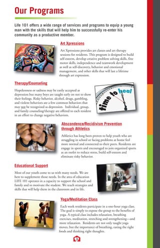 Life 101 offers a wide range of services and programs to equip a young 
man with the skills that will help him to successfully re-enter his 
community as a productive member. 
3 
Our Programs 
Art Xpressions 
Art Xpressions provides art classes and art therapy 
sessions for residents. This program is designed to build 
self-esteem, develop creative problem solving skills, fine 
motor skills, independence and teamwork development 
as well as self-discovery, behavior and emotional 
management, and other skills that will last a lifetime 
through art expression. 
Therapy/Counseling 
Hopelessness or sadness may be easily accepted as 
depression but many boys are taught early on not to show 
their feelings. Risky behavior, alcohol, drugs, gambling, 
and violent behaviors are a few common behaviors that 
may not be recognized as depression. Individual, group, 
and family counseling/therapy are offered to each resident 
in an effort to change negative behaviors. 
Abscondence/Recidivism Prevention 
through Athletics 
Athletics has long been proven to help youth who are 
struggling in school or facing problems at home feel 
more normal and connected to their peers. Residents are 
engage in sports and encouraged to join organized sports 
as an outlet to reduce stress, build self-esteem and 
eliminate risky behavior. 
Educational Support 
Most of our youth come to us with many needs. We are 
here to supplement those needs. In the area of education 
LIFE 101 operates in a capacity to support the school and 
family and to motivate the student. We teach strategies and 
skills that will help them in the classroom and in life. 
Yoga/Meditation Class 
Each week residents participate in a one-hour yoga class. 
The goal is simply to expose the group to the benefits of 
yoga. A typical class includes relaxation, breathing 
exercises, meditation, stretching and strengthening—and 
more relaxation. Residents are not only taught yoga 
moves, but the importance of breathing, eating the right 
foods and thinking right thoughts. 
 