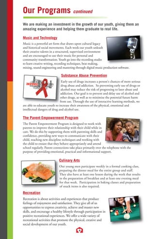 Our Programs continued 
We are making an investment in the growth of our youth, giving them an 
amazing experience and helping them graduate to real life. 
Music and Technology 
Music is a powerful art form that draws upon cultural legacy 
and historical social movements. Each week our youth unleash 
their creative talents in a structured, supervised environment 
and are encouraged to use their music for personal and 
community transformation. Youth go into the recording studio 
to learn creative writing, recording techniques, beat making, 
mixing, sound engineering and mastering through digital music production software. 
Substance Abuse Prevention 
Early use of drugs increases a person's chances of more serious 
drug abuse and addiction. So preventing early use of drugs or 
alcohol may reduce the risk of progressing to later abuse and 
addiction. Our goal is to prevent and delay use of alcohol and 
other drugs, as well as to minimize the potential future harm 
from use. Through the use of interactive learning methods, we 
are able to educate youth to increase their awareness of the physical, emotional and 
intellectual dangers of drug and alcohol use. 
The Parent Empowerment Program 
The Parent Empowerment Program is designed to work with 
parents to improve their relationship with their child while in 
care. We do this by supporting them with parenting skills and 
confidence, providing new ways to communicate with their 
child, teaching new discipline techniques and working with 
the child to ensure that they behave appropriately and attend 
school regularly. Parent connections take place primarily over the telephone with the 
purpose of providing emotional, practical and informational support. 
Culinary Arts 
Our young men participate weekly in a formal cooking class, 
preparing the dinner meal for the entire group and staff. 
They also have at least one lesson during the week that results 
in the preparation of breakfast and at least one evening meal 
for that week. Participation in baking classes and preparation 
of snack items is also required. 
Recreation 
Recreation is about activities and experiences that produce 
feelings of enjoyment and satisfaction. They give all of us 
opportunities to express creativity, achieve and master new 
skills, and encourage a healthy lifestyle through participation in 
positive recreational experiences. We offer a wide variety of 
recreational activities that promote the physical, creative and 
social development of our youth. 
4 
 