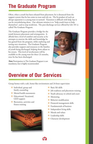 The Graduate Program 
Often, when a youth has been released from placement, he is distanced from the 
support system that he has come to trust and rely on. The bi-product of such an 
abrupt separation is a young man in turmoil. Transition is difficult with help, but it 
can be overwhelming alone. Our ultimate mission is to “help youth learn to help 
themselves”, and to stop recidivism. The post discharge services offered by Life 101 is 
called The Graduate Program. 
The Graduate Program provides a bridge for the 
youth between placement and reintegration. It 
affords him a level of comfort and security as he 
attempts to exercise the skills and knowledge he 
has gained from the program, while exploring and 
testing new situations. The Graduate Program 
also provides support and resources to the families 
of youth being discharged, helping them adjust to 
his return. This level of involvement will be 
available to the young man for three (3) months, 
once he has been discharged. 
Note: Participation in The Graduate Program is not 
mandatory, but is highly recommended. 
Overview of Our Services 
Group homes with a safe, home-like environment and 24-hour supervision 
5 
❖ Individual, group and 
family counseling 
❖ Mental health assessments 
❖ Educational, Vocational, 
GED support 
❖ Recreation, activities and 
fitness training 
❖ Basic life skills 
❖ Job readiness and placement training 
❖ Youth advocacy in school and court 
❖ Mentoring 
❖ Behavior modification 
❖ Financial management skills 
❖ Fundamentals of business 
❖ Independent living skills 
❖ Morals and values 
❖ Leadership skills 
❖ Character development 
 