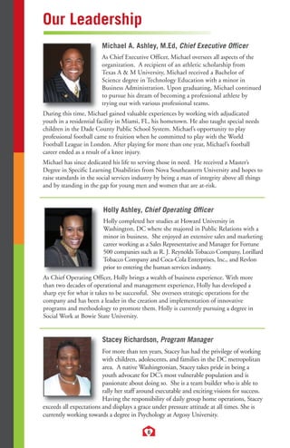 6 
Our Leadership 
Michael A. Ashley, M.Ed, Chief Executive Officer 
As Chief Executive Officer, Michael oversees all aspects of the 
organization. A recipient of an athletic scholarship from 
Texas A  M University, Michael received a Bachelor of 
Science degree in Technology Education with a minor in 
Business Administration. Upon graduating, Michael continued 
to pursue his dream of becoming a professional athlete by 
trying out with various professional teams. 
During this time, Michael gained valuable experiences by working with adjudicated 
youth in a residential facility in Miami, FL, his hometown. He also taught special needs 
children in the Dade County Public School System. Michael’s opportunity to play 
professional football came to fruition when he committed to play with the World 
Football League in London. After playing for more than one year, Michael’s football 
career ended as a result of a knee injury. 
Michael has since dedicated his life to serving those in need. He received a Master’s 
Degree in Specific Learning Disabilities from Nova Southeastern University and hopes to 
raise standards in the social services industry by being a man of integrity above all things 
and by standing in the gap for young men and women that are at-risk. 
Holly Ashley, Chief Operating Officer 
Holly completed her studies at Howard University in 
Washington, DC where she majored in Public Relations with a 
minor in business. She enjoyed an extensive sales and marketing 
career working as a Sales Representative and Manager for Fortune 
500 companies such as R. J. Reynolds Tobacco Company, Lorillard 
Tobacco Company and Coca-Cola Enterprises, Inc., and Revlon 
prior to entering the human services industry. 
As Chief Operating Officer, Holly brings a wealth of business experience. With more 
than two decades of operational and management experience, Holly has developed a 
sharp eye for what it takes to be successful. She oversees strategic operations for the 
company and has been a leader in the creation and implementation of innovative 
programs and methodology to promote them. Holly is currently pursuing a degree in 
Social Work at Bowie State University. 
Stacey Richardson, Program Manager 
For more than ten years, Stacey has had the privilege of working 
with children, adolescents, and families in the DC metropolitan 
area. A native Washingtonian, Stacey takes pride in being a 
youth advocate for DC’s most vulnerable population and is 
passionate about doing so. She is a team builder who is able to 
rally her staff around executable and exciting visions for success. 
Having the responsibility of daily group home operations, Stacey 
exceeds all expectations and displays a grace under pressure attitude at all times. She is 
currently working towards a degree in Psychology at Argosy University. 
 