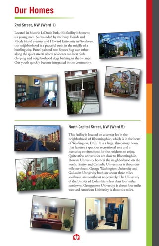 2nd Street, NW (Ward 1) 
Located in historic LeDroit Park, this facility is home to 
six young men. Surrounded by the busy Florida and 
Rhode Island avenues and Howard University in Northwest, 
the neighborhood is a peaceful oasis in the middle of a 
bustling city. Pastel-painted row houses hug each other 
along the quiet streets where residents can hear birds 
chirping and neighborhood dogs barking in the distance. 
Our youth quickly become integrated in the community. 
7 
Our Homes 
North Capital Street, NW (Ward 5) 
This facility is located on a corner lot in the 
neighborhood of Bloomingdale, which is in the heart 
of Washington, D.C. It is a large, three-story house 
that features a spacious recreational area and a 
nurturing environment for the residents to enjoy. 
Quite a few universities are close to Bloomingdale. 
Howard University borders the neighborhood on the 
north. Trinity and Catholic Universities is about one 
mile northeast. George Washington University and 
Gallaudet University both are about three miles 
southwest and southeast respectively. The University 
of the District of Columbia is less than four miles 
northwest. Georgetown University is about four miles 
west and American University is about six miles. 
 