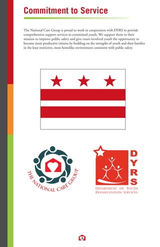 Commitment to Service 
The National Care Group is proud to work in cooperation with DYRS to provide 
comprehensive support services to committed youth. We support them in their 
mission to improve public safety and give court-involved youth the opportunity to 
become more productive citizens by building on the strengths of youth and their families 
in the least restrictive, most homelike environment consistent with public safety. 
8 
