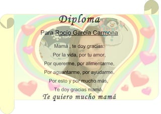 Diploma
Para Rocío García Carmona
Mamá , te doy gracias:
Por la vida, por tu amor,
Por quererme, por alimentarme,
Por aguantarme, por ayudarme.
Por esto y por mucho más,
Te doy gracias mamá.
Te quiero mucho mamá
 
