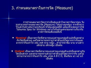 3.  กำหนดมาตราในการวัด  (Measure)  การกำหนดมาตราวัดเราจำเป็นต้องเข้าใจมาตราวัดมาก่อน จึงจะสามารถกำหนดมาตราวัด  (Measure)  ได้อย่างถูกต้อง จากที่กล่าวไว้แล้วในข้างต้นว่าบทเรียนนี้ มิได้มุ่งสอนสถิติ แต่มุ่งที่จะสอนการใช้โปรแกรม  Spss for Windows  อย่างไรก็แล้วแต่จะขอกล่าวเกี่ยวกับมาตราวัดพอสังเขปดังนี้ Nominal   เป็นมาตราวัดที่สามารถแบ่งค่าของกลุ่มตัวแปรที่แตกต่างกันได้เป็นส่วนๆ แต่ไม่สามารถทราบว่าค่าตัวแปรใดมากกว่ากันและมากกว่ากันเท่าไร เช่น เพศ ชาย หญิ่ง  ,  คำนำหน้าชื่อ นาย นางสาว เด็กชาย เด็กหญิง เป็นต้น  Ordinal   เป็นมาตราวัดที่สามารถแบ่งค่าของกลุ่มตัวแปรที่แตกต่างกันได้เป็นส่วนๆ และสามารถทราบด้วยว่าค่าตัวแปรใดมากกว่ากัน แต่ไม่ทราบว่ามากกว่ากันเท่าไร เช่น เกรด  A B C D,  ชั้นเรียน ม 1  ม 2  ม 3  เป็นต้น  