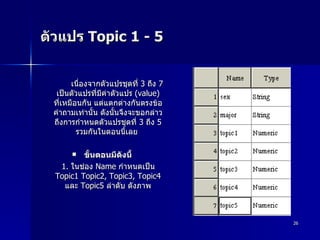 ตัวแปร  Topic 1 - 5  เนื่องจากตัวแปรชุดที่  3  ถึง  7  เป็นตัวแปรที่มีค่าตัวแปร  (value)  ที่เหมือนกัน แต่แตกต่างกันตรงข้อคำถามเท่านั้น ดังนั้นจึงจะขอกล่าวถึงการกำหนดตัวแปรชุดที่  3  ถึง  5  รวมกันในตอนนี้เลย  ขั้นตอนมีดังนี้ 1.  ในช่อง  Name  กำหนดเป็น  Topic1 Topic2, Topic3, Topic4  และ  Topic5  ลำดับ ดังภาพ 