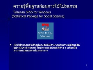 ความรู้พื้นฐานก่อนการใช้โปรแกรม   โปรแกรม  SPSS for Windows  (Statistical Package for Social Science) เป็นโปรแกรมสำเร็จรูปทางสถิติที่สามารถวิเคราะห์ข้อมูลได้อย่างมีประสิทธิภาพ โดยจะแสดงค่าสถิติต่าง ๆ พร้อมทั้งสามารถแสดงกราฟและตาราง  