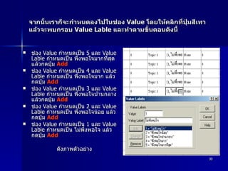 จากนั้นเราก็จะกำหนดลงไปในช่อง  Value  โดยให้คลิกที่ปุ่มสีเทา แล้วจะพบกรอบ  Value Lable  และทำตามขั้นตอนดังนี้  ช่อง  Value  กำหนดเป็น  5  และ  Value Lable  กำหนดเป็น พึ่งพอใจมากที่สุด แล้วกดปุ่ม  Add   ช่อง  Value  กำหนดเป็น  4  และ  Value Lable  กำหนดเป็น พึ่งพอใจมาก แล้วกดปุ่ม  Add  ช่อง  Value  กำหนดเป็น  3  และ  Value Lable  กำหนดเป็น พึ่งพอใจปานกลาง แล้วกดปุ่ม  Add  ช่อง  Value  กำหนดเป็น  2  และ  Value Lable  กำหนดเป็น พึ่งพอใจน้อย แล้วกดปุ่ม  Add  ช่อง  Value  กำหนดเป็น  1  และ  Value Lable  กำหนดเป็น ไม่พึ่งพอใจ แล้วกดปุ่ม  Add   ดังภาพตัวอย่าง 