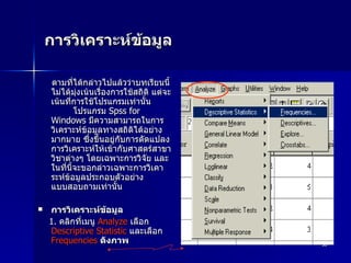 การวิเคราะห์ข้อมูล  ตามที่ได้กล่าวไปแล้วว่าบทเรียนนี้ไม่ได้มุ่งเน้นเรื่องการใช้สถิติ แต่จะเน้นที่การใช้โปรแกรมเท่านั้น          โปรแกรม  Spss for Windows  มีความสามารถในการวิเคราะห์ข้อมูลทางสถิติได้อย่างมากมาย ซึ่งขึ้นอยู่กับการดัดแปลงการวิเคราะห์ให้เข้ากับศาสตร์สาขาวิชาต่างๆ โดยเฉพาะการวิจัย และในที่นี้จะขอกล่าวเฉพาะการวิเคาระห์ข้อมูลประกอบตัวอย่างแบบสอบถามเท่านั้น การวิเคราะห์ข้อมูล 1.  คลิกที่เมนู  Analyze   เลือก  Descriptive Statistic   และเลือก  Frequencies   ดังภาพ 