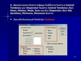 5.  เลือกประเภทการวิเคราะห์ข้อมูล ในที่นี้เราจะวิเคราะห์  Central Tendency  และ  Dispersion  โดยส่วน  Central Tendency  เลือก  Mean, Median, Mode, Sum  และส่วน  Dispersion  เลือก  Std. deviation, Minimum, Maximum  ดังภาพ  เลือกเสร็จเรียบร้อยแล้วให้คลิกปุ่ม  Continue  