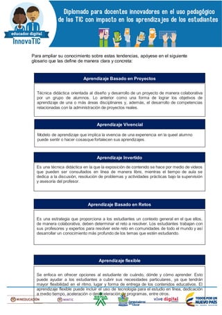 Para ampliar su conocimiento sobre estas tendencias, apóyese en el siguiente
glosario que las define de manera clara y concreta:
Técnica didáctica orientada al diseño y desarrollo de un proyecto de manera colaborativa
por un grupo de alumnos. Lo anterior como una forma de lograr los objetivos de
aprendizaje de una o más áreas disciplinares y, además, el desarrollo de competencias
relacionadas con la administración de proyectos reales.
Aprendizaje Basado en Proyectos
Modelo de aprendizaje que implica la vivencia de una experiencia en la queel alumno
puede sentir o hacer cosasque fortalecen sus aprendizajes.
Aprendizaje Vivencial
Es una técnica didáctica en la que la exposición de contenido se hace por medio de videos
que pueden ser consultados en línea de manera libre, mientras el tiempo de aula se
dedica a la discusión, resolución de problemas y actividades prácticas bajo la supervisión
y asesoría del profesor.
Aprendizaje Invertido
Es una estrategia que proporciona a los estudiantes un contexto general en el que ellos,
de manera colaborativa, deben determinar el reto a resolver. Los estudiantes trabajan con
sus profesores y expertos para resolver este reto en comunidades de todo el mundo y así
desarrollar un conocimiento más profundo de los temas que estén estudiando.
Aprendizaje Basado en Retos
Se enfoca en ofrecer opciones al estudiante de cuándo, dónde y cómo aprender. Esto
puede ayudar a los estudiantes a cubrir sus necesidades particulares, ya que tendrán
mayor flexibilidad en el ritmo, lugar y forma de entrega de los contenidos educativos. El
aprendizaje flexible puede incluir el uso de tecnología para el estudio en línea, dedicación
a medio tiempo, aceleración o desaceleración de programas, entre otros.
Aprendizaje flexible
 