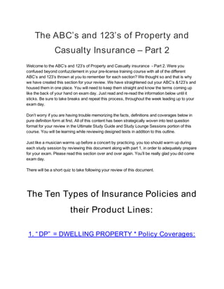  
 
The ABC’s and 123’s of Property and 
Casualty Insurance – Part 2 
Welcome to the ABC’s and 123’s of Property and Casualty insurance  - Part 2. Were you 
confused beyond confuzzlement in your pre-license training course with all of the different 
ABC’s and 123’s thrown at you to remember for each section? We thought so and that is why 
we have created this section for your review. We have straightened out your ABC’s &123’s and 
housed them in one place. You will need to keep them straight and know the terms coming up 
like the back of your hand on exam day. Just read and re-read the information below until it 
sticks. Be sure to take breaks and repeat this process, throughout the week leading up to your 
exam day.  
 
Don’t worry if you are having trouble memorizing the facts, definitions and coverages below in 
pure definition form at first. All of this content has been strategically woven into test question 
format for your review in the Ultimate Study Guide and Study Lounge Sessions portion of this 
course. You will be learning while reviewing designed tests in addition to this outline.  
 
Just like a musician warms up before a concert by practicing, you too should warm up during 
each study session by reviewing this document along with part 1, in order to adequately prepare 
for your exam. Please read this section over and over again. You’ll be really glad you did come 
exam day.  
 
There will be a short quiz to take following your review of this document. 
 
The Ten Types of Insurance Policies and 
their Product Lines: 
 
1. “ DP”  = DWELLING PROPERTY * Policy Coverages: 
 