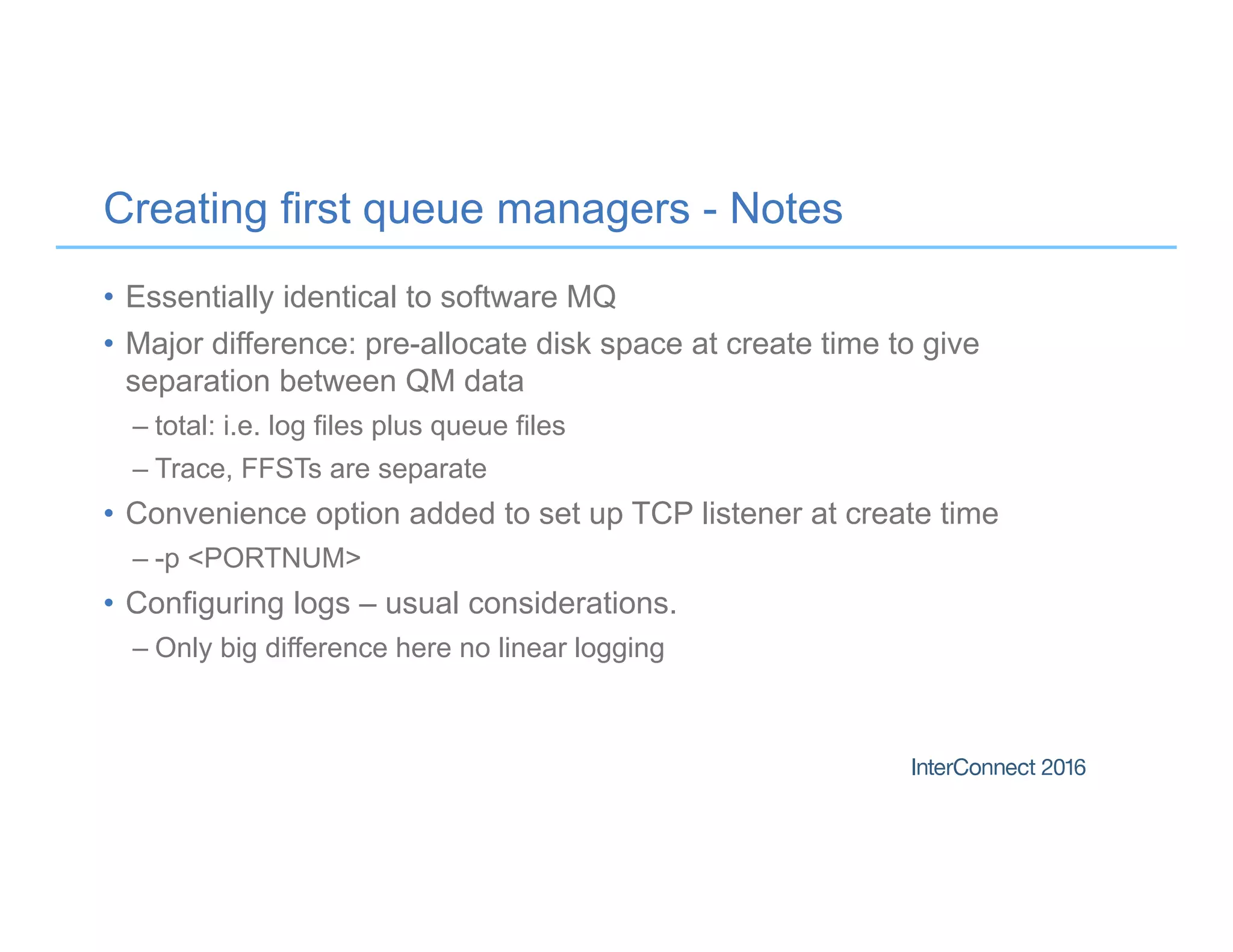 Creating first queue managers - Notes
• Essentially identical to software MQ
• Major difference: pre-allocate disk space at create time to give
separation between QM data
– total: i.e. log files plus queue files
– Trace, FFSTs are separate
• Convenience option added to set up TCP listener at create time
– -p <PORTNUM>
• Configuring logs – usual considerations.
– Only big difference here no linear logging
 