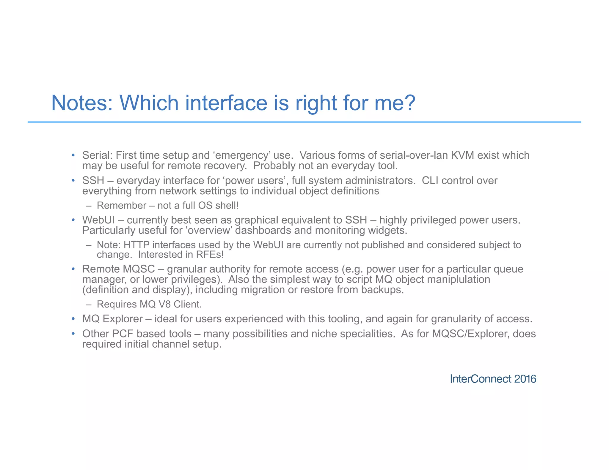 Notes: Which interface is right for me?
• Serial: First time setup and ‘emergency’ use. Various forms of serial-over-lan KVM exist which
may be useful for remote recovery. Probably not an everyday tool.
• SSH – everyday interface for ‘power users’, full system administrators. CLI control over
everything from network settings to individual object definitions
– Remember – not a full OS shell!
• WebUI – currently best seen as graphical equivalent to SSH – highly privileged power users.
Particularly useful for ‘overview’ dashboards and monitoring widgets.
– Note: HTTP interfaces used by the WebUI are currently not published and considered subject to
change. Interested in RFEs!
• Remote MQSC – granular authority for remote access (e.g. power user for a particular queue
manager, or lower privileges). Also the simplest way to script MQ object maniplulation
(definition and display), including migration or restore from backups.
– Requires MQ V8 Client.
• MQ Explorer – ideal for users experienced with this tooling, and again for granularity of access.
• Other PCF based tools – many possibilities and niche specialities. As for MQSC/Explorer, does
required initial channel setup.
 