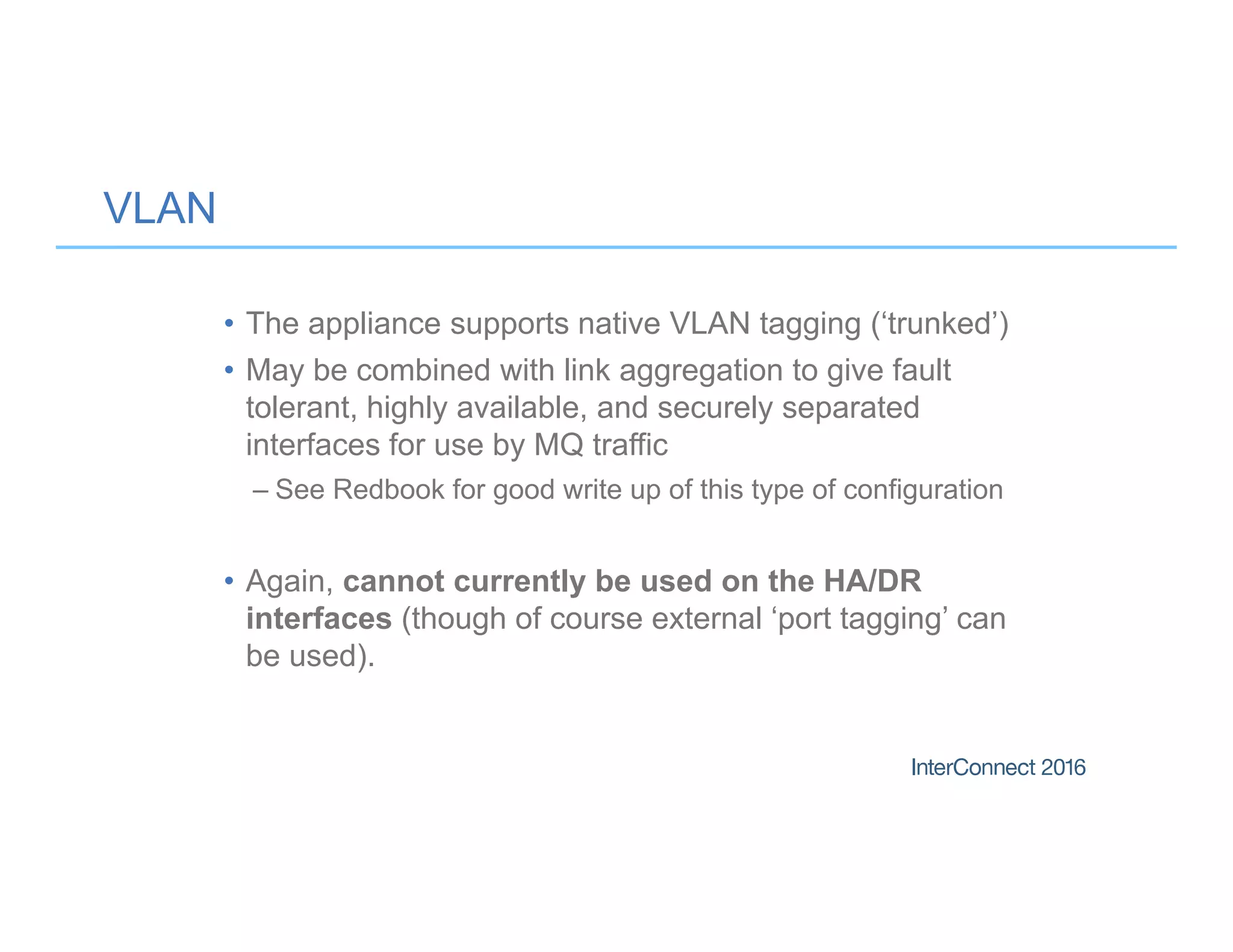 VLAN
• The appliance supports native VLAN tagging (‘trunked’)
• May be combined with link aggregation to give fault
tolerant, highly available, and securely separated
interfaces for use by MQ traffic
– See Redbook for good write up of this type of configuration
• Again, cannot currently be used on the HA/DR
interfaces (though of course external ‘port tagging’ can
be used).
 