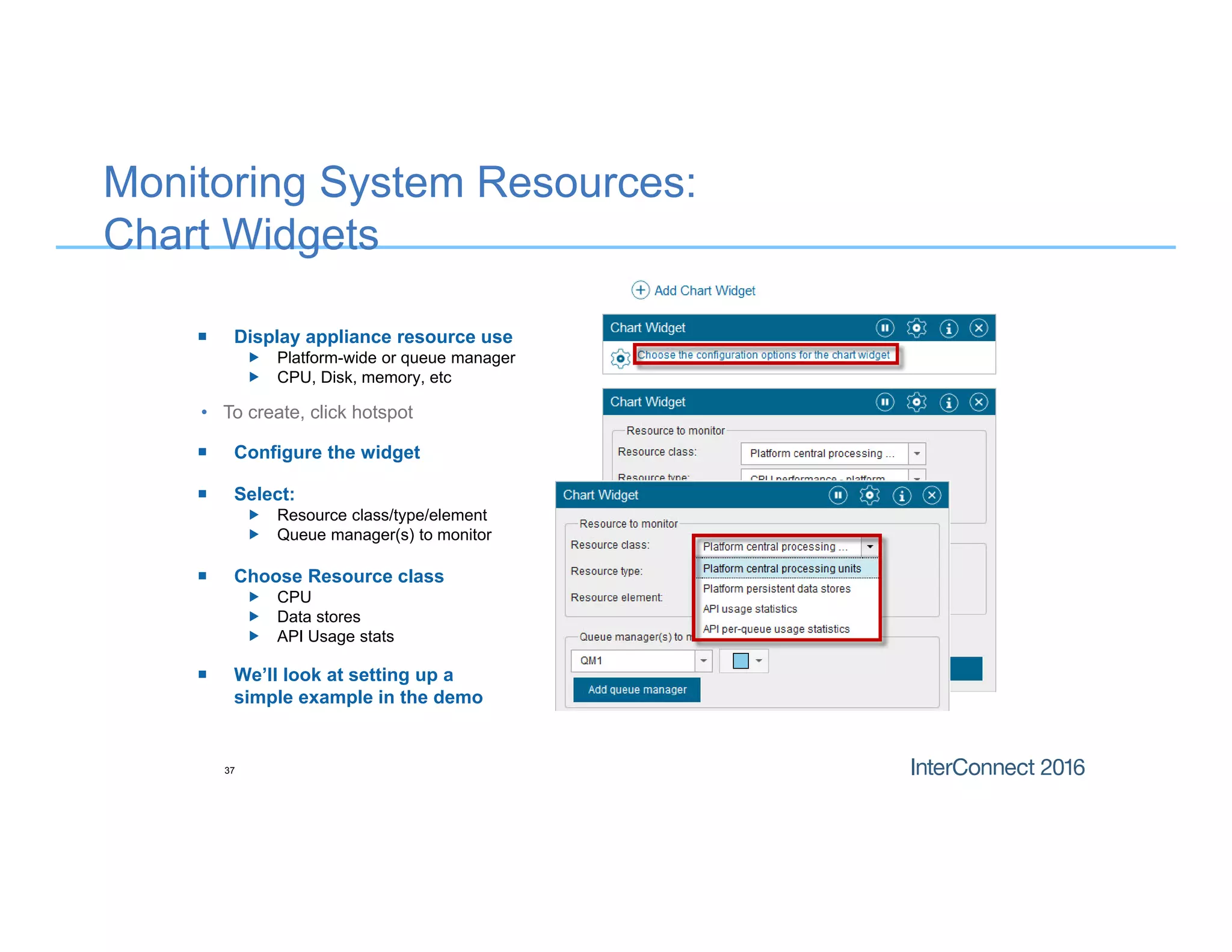 Monitoring System Resources:
Chart Widgets
• To create, click hotspot
37
 Configure the widget
 Display appliance resource use
 Platform-wide or queue manager
 CPU, Disk, memory, etc
 Select:
 Resource class/type/element
 Queue manager(s) to monitor
 We’ll look at setting up a
simple example in the demo
 Choose Resource class
 CPU
 Data stores
 API Usage stats
 