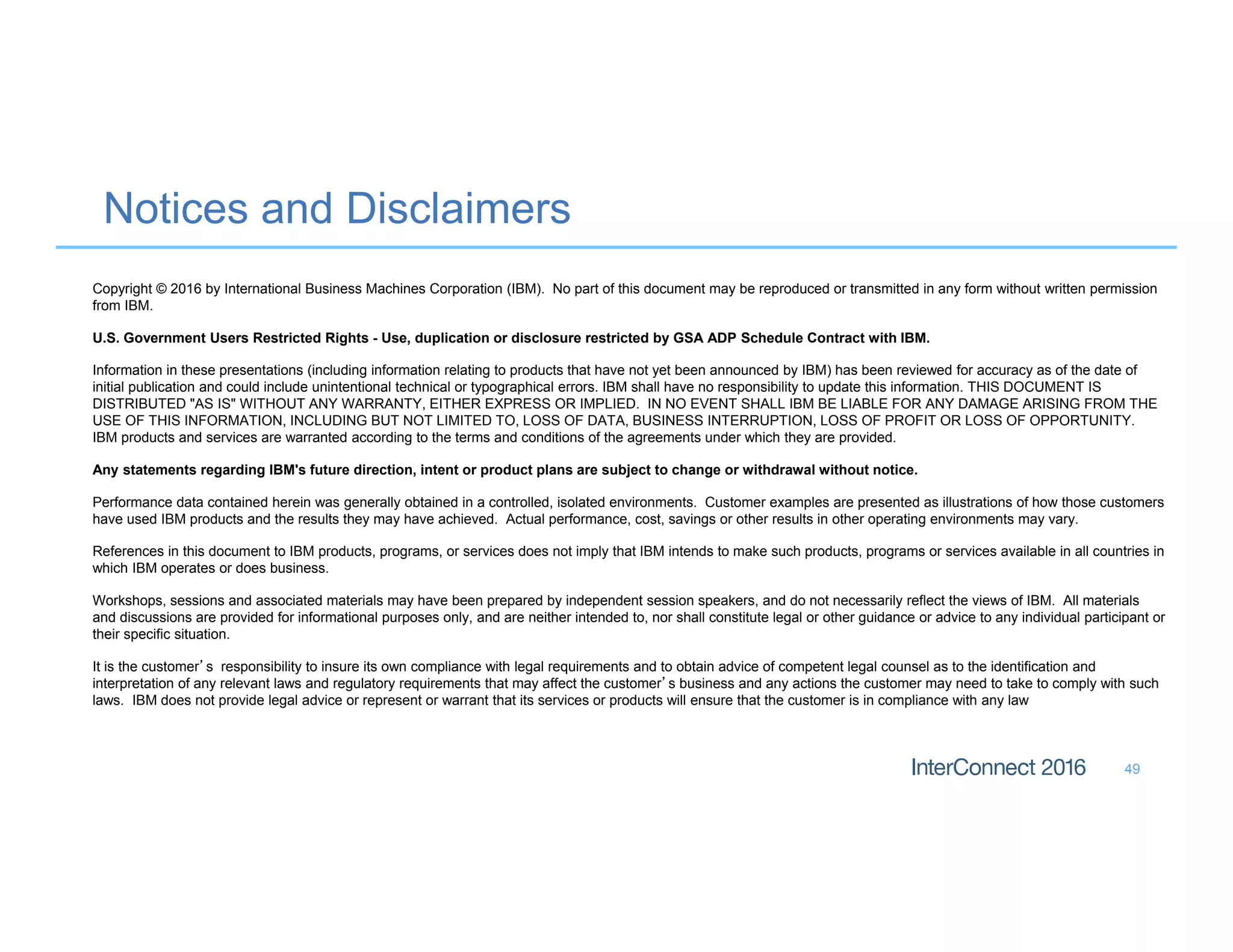 Notices and Disclaimers
49
Copyright © 2016 by International Business Machines Corporation (IBM). No part of this document may be reproduced or transmitted in any form without written permission
from IBM.
U.S. Government Users Restricted Rights - Use, duplication or disclosure restricted by GSA ADP Schedule Contract with IBM.
Information in these presentations (including information relating to products that have not yet been announced by IBM) has been reviewed for accuracy as of the date of
initial publication and could include unintentional technical or typographical errors. IBM shall have no responsibility to update this information. THIS DOCUMENT IS
DISTRIBUTED "AS IS" WITHOUT ANY WARRANTY, EITHER EXPRESS OR IMPLIED. IN NO EVENT SHALL IBM BE LIABLE FOR ANY DAMAGE ARISING FROM THE
USE OF THIS INFORMATION, INCLUDING BUT NOT LIMITED TO, LOSS OF DATA, BUSINESS INTERRUPTION, LOSS OF PROFIT OR LOSS OF OPPORTUNITY.
IBM products and services are warranted according to the terms and conditions of the agreements under which they are provided.
Any statements regarding IBM's future direction, intent or product plans are subject to change or withdrawal without notice.
Performance data contained herein was generally obtained in a controlled, isolated environments. Customer examples are presented as illustrations of how those customers
have used IBM products and the results they may have achieved. Actual performance, cost, savings or other results in other operating environments may vary.
References in this document to IBM products, programs, or services does not imply that IBM intends to make such products, programs or services available in all countries in
which IBM operates or does business.
Workshops, sessions and associated materials may have been prepared by independent session speakers, and do not necessarily reflect the views of IBM. All materials
and discussions are provided for informational purposes only, and are neither intended to, nor shall constitute legal or other guidance or advice to any individual participant or
their specific situation.
It is the customer’s responsibility to insure its own compliance with legal requirements and to obtain advice of competent legal counsel as to the identification and
interpretation of any relevant laws and regulatory requirements that may affect the customer’s business and any actions the customer may need to take to comply with such
laws. IBM does not provide legal advice or represent or warrant that its services or products will ensure that the customer is in compliance with any law
 