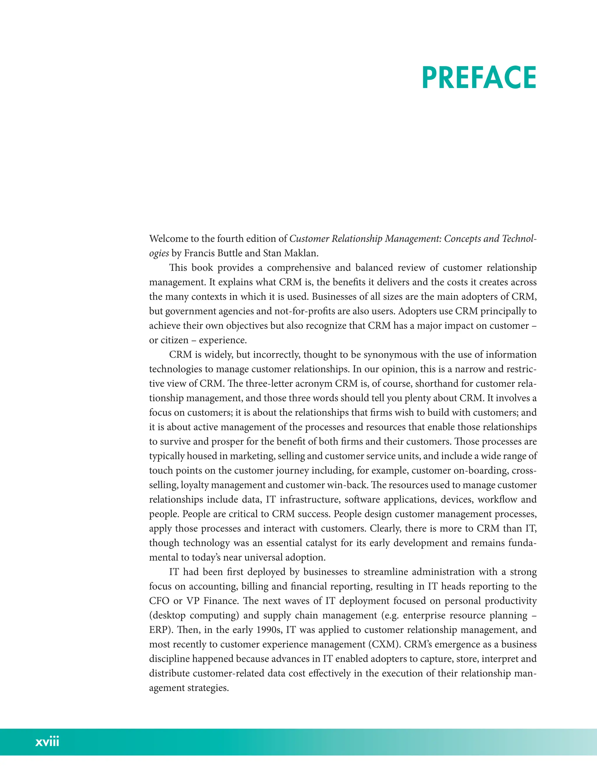 xviii
Welcome to the fourth edition of Customer Relationship Management: Concepts and Technol-
ogies by Francis Buttle and Stan Maklan.
This book provides a comprehensive and balanced review of customer relationship
management. It explains what CRM is, the benefits it delivers and the costs it creates across
the many contexts in which it is used. Businesses of all sizes are the main adopters of CRM,
but government agencies and not-­
for-­
profits are also users. Adopters use CRM principally to
achieve their own objectives but also recognize that CRM has a major impact on customer –
or citizen – experience.
CRM is widely, but incorrectly, thought to be synonymous with the use of information
technologies to manage customer relationships. In our opinion, this is a narrow and restric-
tive view of CRM. The three-­
letter acronym CRM is, of course, shorthand for customer rela-
tionship management, and those three words should tell you plenty about CRM. It involves a
focus on customers; it is about the relationships that firms wish to build with customers; and
it is about active management of the processes and resources that enable those relationships
to survive and prosper for the benefit of both firms and their customers. Those processes are
typically housed in marketing, selling and customer service units, and include a wide range of
touch points on the customer journey including, for example, customer on-­
boarding, cross-­
selling, loyalty management and customer win-­back. The resources used to manage customer
relationships include data, IT infrastructure, software applications, devices, workflow and
people. People are critical to CRM success. People design customer management processes,
apply those processes and interact with customers. Clearly, there is more to CRM than IT,
though technology was an essential catalyst for its early development and remains funda-
mental to today’s near universal adoption.
IT had been first deployed by businesses to streamline administration with a strong
focus on accounting, billing and financial reporting, resulting in IT heads reporting to the
CFO or VP Finance. The next waves of IT deployment focused on personal productivity
(desktop computing) and supply chain management (e.g. enterprise resource planning –
ERP). Then, in the early 1990s, IT was applied to customer relationship management, and
most recently to customer experience management (CXM). CRM’s emergence as a business
discipline happened because advances in IT enabled adopters to capture, store, interpret and
distribute customer-­
related data cost effectively in the execution of their relationship man-
agement strategies.
PREFACE
 