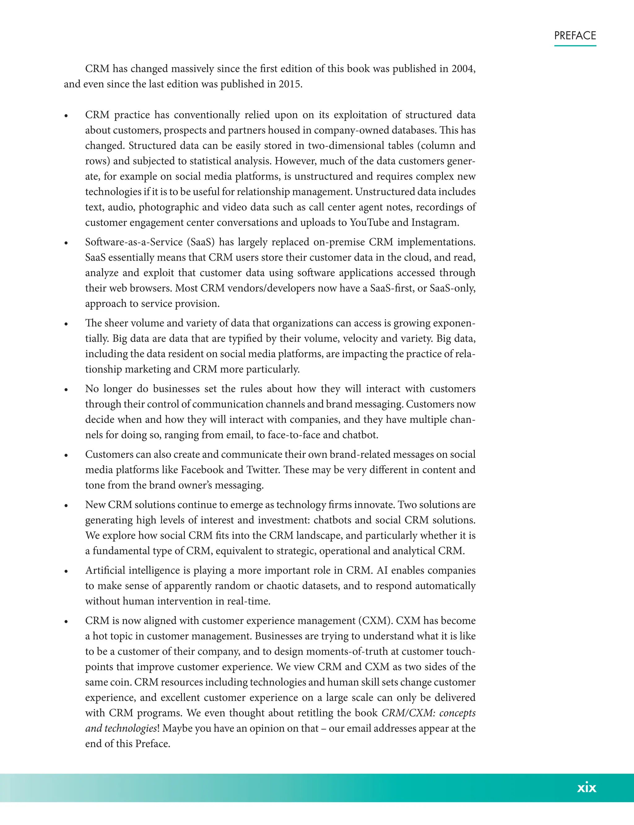 xix
Preface
CRM has changed massively since the first edition of this book was published in 2004,
and even since the last edition was published in 2015.
• CRM practice has conventionally relied upon on its exploitation of structured data
about customers, prospects and partners housed in company-­
owned databases. This has
changed. Structured data can be easily stored in two-­
dimensional tables (column and
rows) and subjected to statistical analysis. However, much of the data customers gener-
ate, for example on social media platforms, is unstructured and requires complex new
technologies if it is to be useful for relationship management. Unstructured data includes
text, audio, photographic and video data such as call center agent notes, recordings of
customer engagement center conversations and uploads to YouTube and Instagram.
• Software-­
as-­
a-­
Service (SaaS) has largely replaced on-­
premise CRM implementations.
SaaS essentially means that CRM users store their customer data in the cloud, and read,
analyze and exploit that customer data using software applications accessed through
their web browsers. Most CRM vendors/­
developers now have a SaaS-­
first, or SaaS-­
only,
approach to service provision.
• The sheer volume and variety of data that organizations can access is growing exponen-
tially. Big data are data that are typified by their volume, velocity and variety. Big data,
including the data resident on social media platforms, are impacting the practice of rela-
tionship marketing and CRM more particularly.
• No longer do businesses set the rules about how they will interact with customers
through their control of communication channels and brand messaging. Customers now
decide when and how they will interact with companies, and they have multiple chan-
nels for doing so, ranging from email, to face-­
to-­
face and chatbot.
• Customers can also create and communicate their own brand-­related messages on social
media platforms like Facebook and Twitter. These may be very different in content and
tone from the brand owner’s messaging.
• New CRM solutions continue to emerge as technology firms innovate. Two solutions are
generating high levels of interest and investment: chatbots and social CRM solutions.
We explore how social CRM fits into the CRM landscape, and particularly whether it is
a fundamental type of CRM, equivalent to strategic, operational and analytical CRM.
• Artificial intelligence is playing a more important role in CRM. AI enables companies
to make sense of apparently random or chaotic datasets, and to respond automatically
without human intervention in real-­
time.
• CRM is now aligned with customer experience management (CXM). CXM has become
a hot topic in customer management. Businesses are trying to understand what it is like
to be a customer of their company, and to design moments-­
of-­
truth at customer touch-
points that improve customer experience. We view CRM and CXM as two sides of the
same coin. CRM resources including technologies and human skill sets change customer
experience, and excellent customer experience on a large scale can only be delivered
with CRM programs. We even thought about retitling the book CRM/­CXM: concepts
and technologies! Maybe you have an opinion on that – our email addresses appear at the
end of this Preface.
 