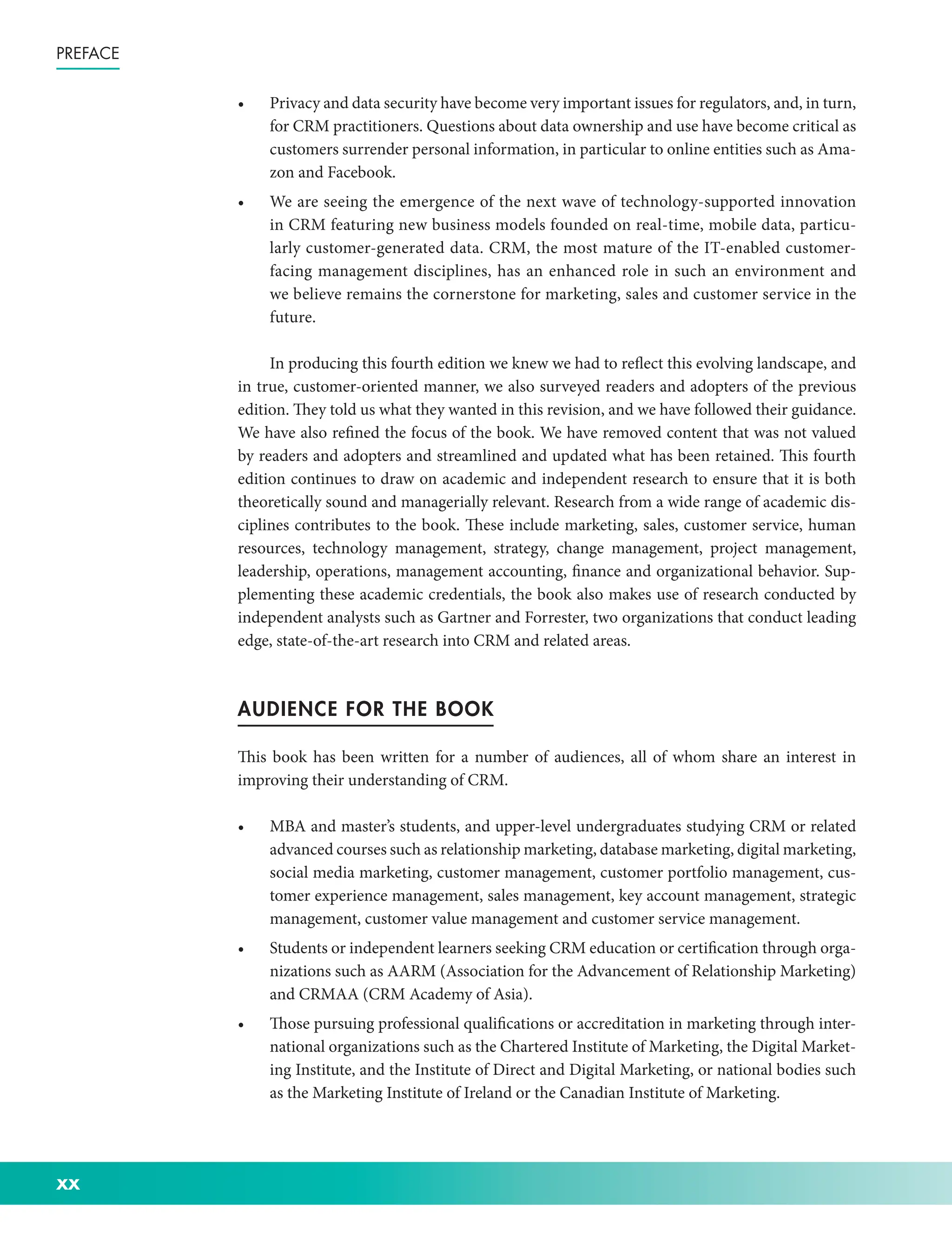 xx
Preface
• Privacy and data security have become very important issues for regulators, and, in turn,
for CRM practitioners. Questions about data ownership and use have become critical as
customers surrender personal information, in particular to online entities such as Ama-
zon and Facebook.
• We are seeing the emergence of the next wave of technology-­
supported innovation
in CRM featuring new business models founded on real-­
time, mobile data, particu-
larly customer-­
generated data. CRM, the most mature of the IT-­
enabled customer-­
facing management disciplines, has an enhanced role in such an environment and
we believe remains the cornerstone for marketing, sales and customer service in the
future.
In producing this fourth edition we knew we had to reflect this evolving landscape, and
in true, customer-­
oriented manner, we also surveyed readers and adopters of the previous
edition. They told us what they wanted in this revision, and we have followed their guidance.
We have also refined the focus of the book. We have removed content that was not valued
by readers and adopters and streamlined and updated what has been retained. This fourth
edition continues to draw on academic and independent research to ensure that it is both
theoretically sound and managerially relevant. Research from a wide range of academic dis-
ciplines contributes to the book. These include marketing, sales, customer service, human
resources, technology management, strategy, change management, project management,
leadership, operations, management accounting, finance and organizational behavior. Sup-
plementing these academic credentials, the book also makes use of research conducted by
independent analysts such as Gartner and Forrester, two organizations that conduct leading
edge, state-­
of-­
the-­
art research into CRM and related areas.
AUDIENCE FOR THE BOOK
This book has been written for a number of audiences, all of whom share an interest in
improving their understanding of CRM.
• MBA and master’s students, and upper-­
level undergraduates studying CRM or related
advanced courses such as relationship marketing, database marketing, digital marketing,
social media marketing, customer management, customer portfolio management, cus-
tomer experience management, sales management, key account management, strategic
management, customer value management and customer service management.
• Students or independent learners seeking CRM education or certification through orga-
nizations such as AARM (Association for the Advancement of Relationship Marketing)
and CRMAA (CRM Academy of Asia).
• Those pursuing professional qualifications or accreditation in marketing through inter-
national organizations such as the Chartered Institute of Marketing, the Digital Market-
ing Institute, and the Institute of Direct and Digital Marketing, or national bodies such
as the Marketing Institute of Ireland or the Canadian Institute of Marketing.
 