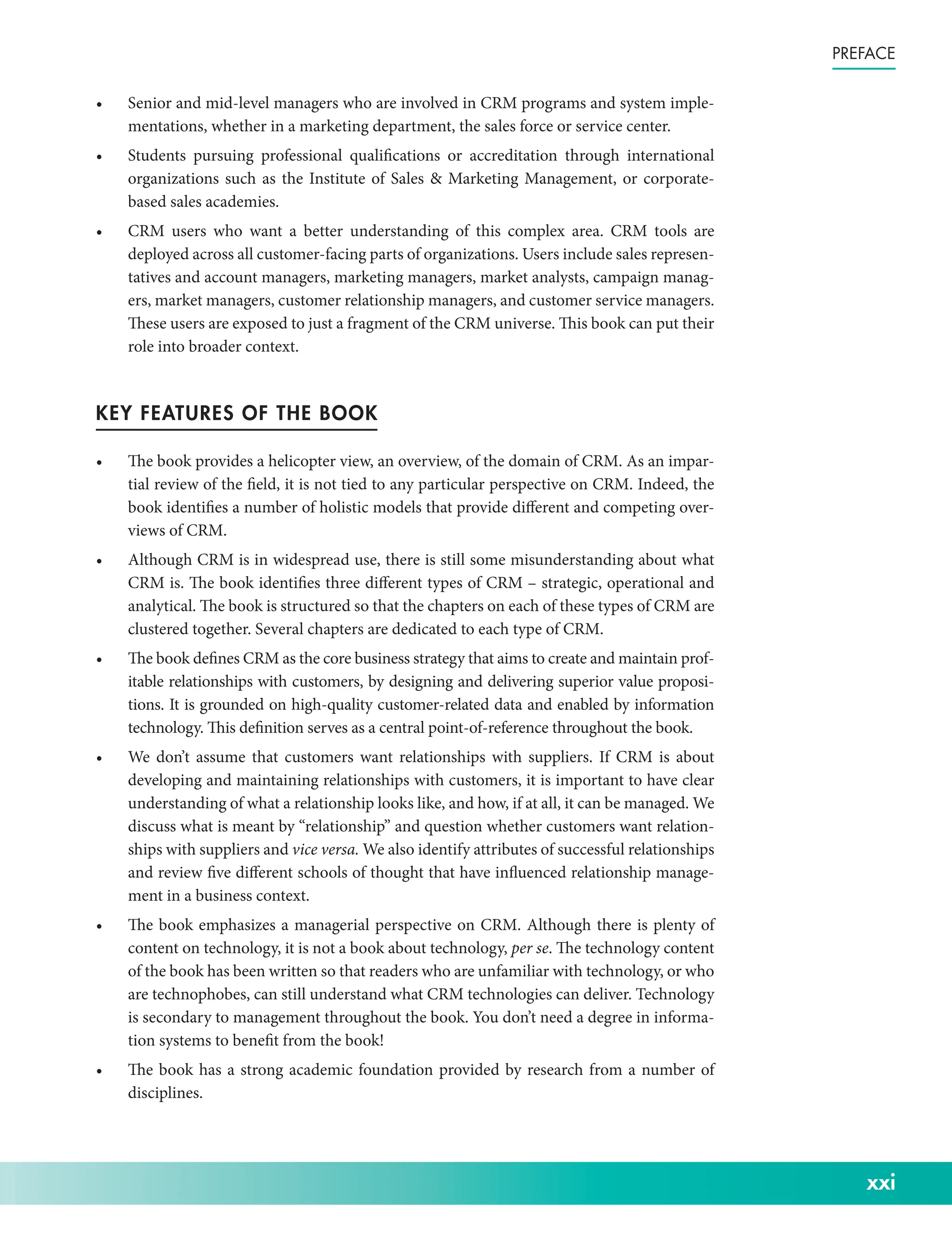 xxi
Preface
• Senior and mid-­
level managers who are involved in CRM programs and system imple-
mentations, whether in a marketing department, the sales force or service center.
• Students pursuing professional qualifications or accreditation through international
organizations such as the Institute of Sales  Marketing Management, or corporate-­
based sales academies.
• CRM users who want a better understanding of this complex area. CRM tools are
deployed across all customer-­facing parts of organizations. Users include sales represen-
tatives and account managers, marketing managers, market analysts, campaign manag-
ers, market managers, customer relationship managers, and customer service managers.
These users are exposed to just a fragment of the CRM universe. This book can put their
role into broader context.
KEY FEATURES OF THE BOOK
• The book provides a helicopter view, an overview, of the domain of CRM. As an impar-
tial review of the field, it is not tied to any particular perspective on CRM. Indeed, the
book identifies a number of holistic models that provide different and competing over-
views of CRM.
• Although CRM is in widespread use, there is still some misunderstanding about what
CRM is. The book identifies three different types of CRM – strategic, operational and
analytical. The book is structured so that the chapters on each of these types of CRM are
clustered together. Several chapters are dedicated to each type of CRM.
• The book defines CRM as the core business strategy that aims to create and maintain prof-
itable relationships with customers, by designing and delivering superior value proposi-
tions. It is grounded on high-­
quality customer-­
related data and enabled by information
technology. This definition serves as a central point-­
of-­
reference throughout the book.
• We don’t assume that customers want relationships with suppliers. If CRM is about
developing and maintaining relationships with customers, it is important to have clear
understanding of what a relationship looks like, and how, if at all, it can be managed. We
discuss what is meant by “relationship” and question whether customers want relation-
ships with suppliers and vice versa. We also identify attributes of successful relationships
and review five different schools of thought that have influenced relationship manage-
ment in a business context.
• The book emphasizes a managerial perspective on CRM. Although there is plenty of
content on technology, it is not a book about technology, per se. The technology content
of the book has been written so that readers who are unfamiliar with technology, or who
are technophobes, can still understand what CRM technologies can deliver. Technology
is secondary to management throughout the book. You don’t need a degree in informa-
tion systems to benefit from the book!
• The book has a strong academic foundation provided by research from a number of
disciplines.
 