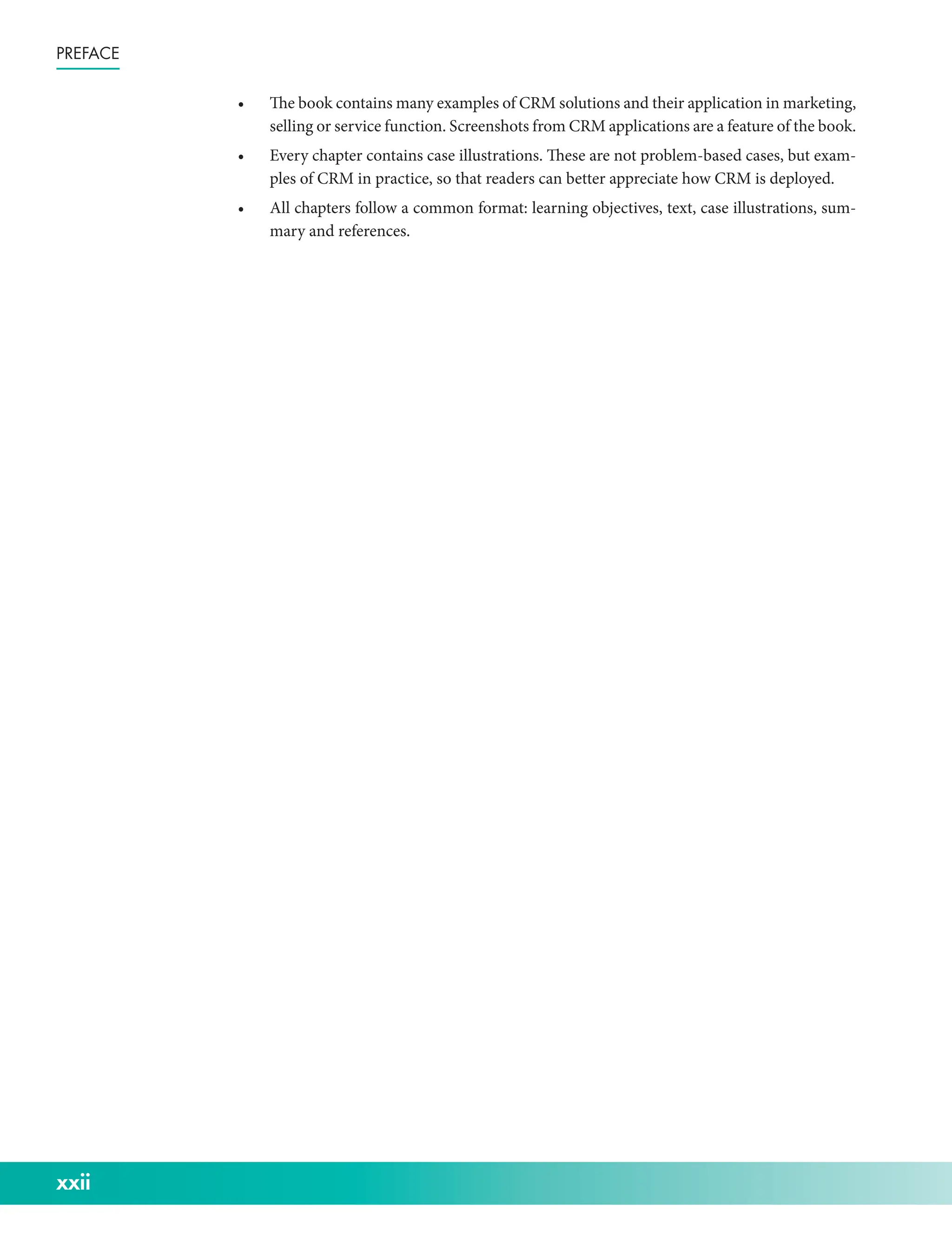 xxii
Preface
• The book contains many examples of CRM solutions and their application in marketing,
selling or service function. Screenshots from CRM applications are a feature of the book.
• Every chapter contains case illustrations. These are not problem-­
based cases, but exam-
ples of CRM in practice, so that readers can better appreciate how CRM is deployed.
• All chapters follow a common format: learning objectives, text, case illustrations, sum-
mary and references.
 