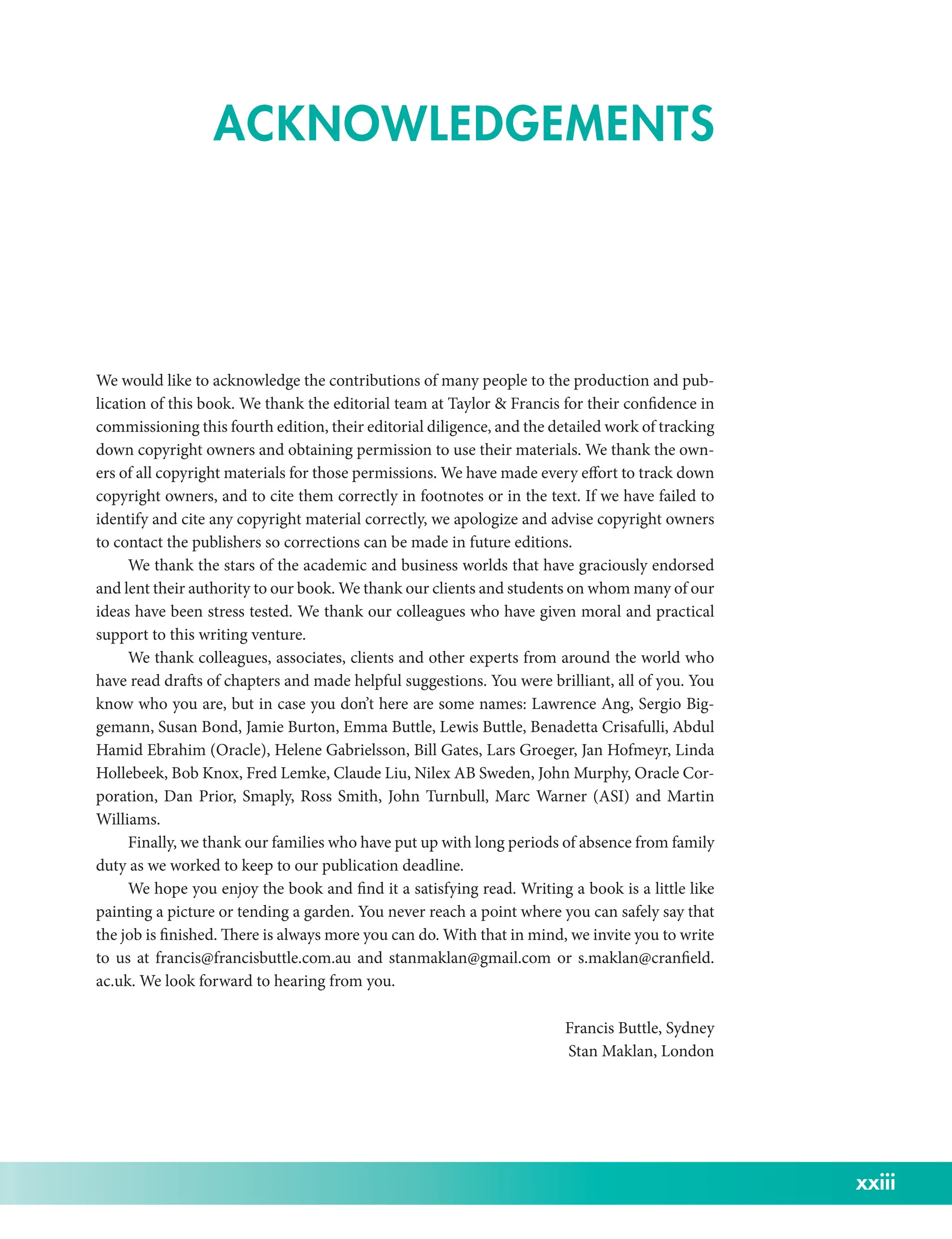 xxiii
We would like to acknowledge the contributions of many people to the production and pub-
lication of this book. We thank the editorial team at Taylor  Francis for their confidence in
commissioning this fourth edition, their editorial diligence, and the detailed work of tracking
down copyright owners and obtaining permission to use their materials. We thank the own-
ers of all copyright materials for those permissions. We have made every effort to track down
copyright owners, and to cite them correctly in footnotes or in the text. If we have failed to
identify and cite any copyright material correctly, we apologize and advise copyright owners
to contact the publishers so corrections can be made in future editions.
We thank the stars of the academic and business worlds that have graciously endorsed
and lent their authority to our book. We thank our clients and students on whom many of our
ideas have been stress tested. We thank our colleagues who have given moral and practical
support to this writing venture.
We thank colleagues, associates, clients and other experts from around the world who
have read drafts of chapters and made helpful suggestions. You were brilliant, all of you. You
know who you are, but in case you don’t here are some names: Lawrence Ang, Sergio Big-
gemann, Susan Bond, Jamie Burton, Emma Buttle, Lewis Buttle, Benadetta Crisafulli, Abdul
Hamid Ebrahim (Oracle), Helene Gabrielsson, Bill Gates, Lars Groeger, Jan Hofmeyr, Linda
Hollebeek, Bob Knox, Fred Lemke, Claude Liu, Nilex AB Sweden, John Murphy, Oracle Cor-
poration, Dan Prior, Smaply, Ross Smith, John Turnbull, Marc Warner (ASI) and Martin
Williams.
Finally, we thank our families who have put up with long periods of absence from family
duty as we worked to keep to our publication deadline.
We hope you enjoy the book and find it a satisfying read. Writing a book is a little like
painting a picture or tending a garden. You never reach a point where you can safely say that
the job is finished. There is always more you can do. With that in mind, we invite you to write
to us at francis@francisbuttle.com.au and stanmaklan@gmail.com or s.maklan@cranfield.
ac.uk. We look forward to hearing from you.
Francis Buttle, Sydney
Stan Maklan, London
ACKNOWLEDGEMENTS
 