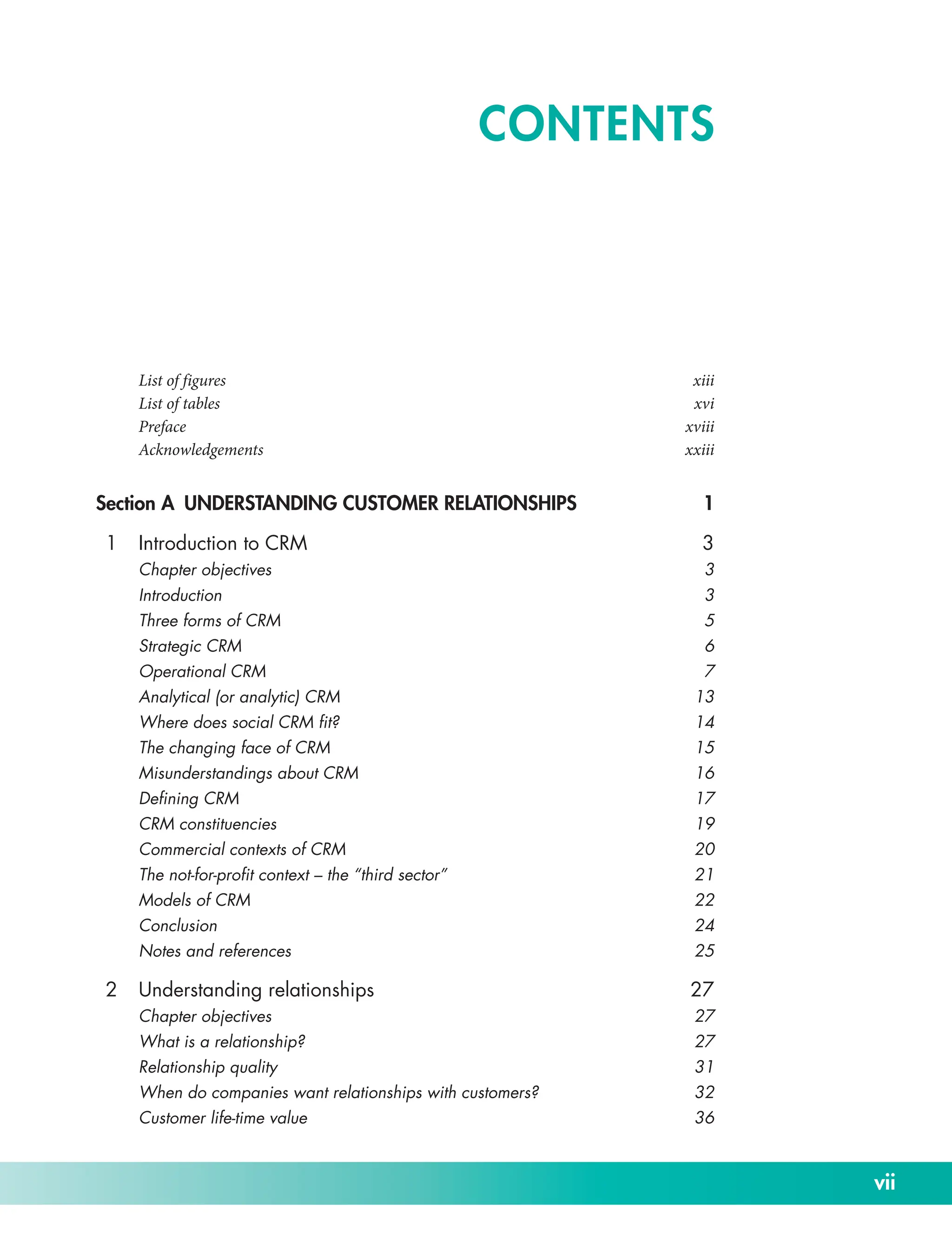 vii
List of figures xiii
List of tables xvi
Prefacexviii
Acknowledgementsxxiii
Section A UNDERSTANDING CUSTOMER RELATIONSHIPS 1
1 Introduction to CRM 3
Chapter objectives 3
Introduction3
Three forms of CRM 5
Strategic CRM 6
Operational CRM 7
Analytical (or analytic) CRM 13
Where does social CRM fit? 14
The changing face of CRM 15
Misunderstandings about CRM 16
Defining CRM 17
CRM constituencies 19
Commercial contexts of CRM 20
The not-­for-­profit context – the “third sector” 21
Models of CRM 22
Conclusion24
Notes and references 25
2 Understanding relationships 27
Chapter objectives 27
What is a relationship? 27
Relationship quality 31
When do companies want relationships with customers? 32
Customer life-­
time value 36
CONTENTS
 