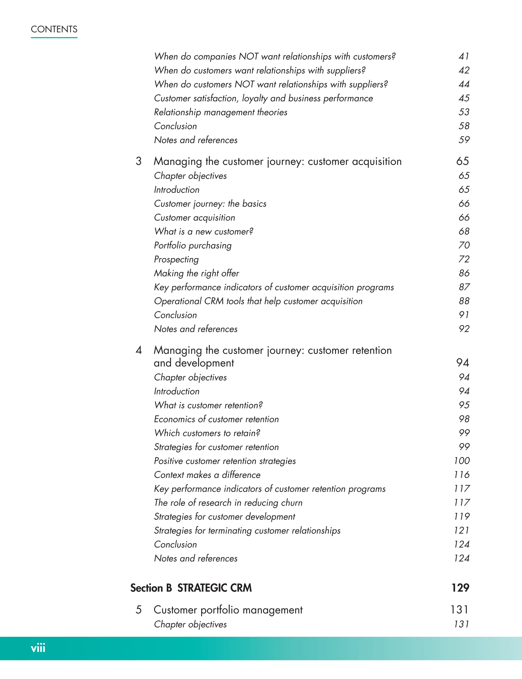 viii
Contents
When do companies NOT want relationships with customers? 41
When do customers want relationships with suppliers? 42
When do customers NOT want relationships with suppliers? 44
Customer satisfaction, loyalty and business performance 45
Relationship management theories 53
Conclusion58
Notes and references 59
3 Managing the customer journey: customer acquisition 65
Chapter objectives 65
Introduction65
Customer journey: the basics 66
Customer acquisition 66
What is a new customer? 68
Portfolio purchasing 70
Prospecting72
Making the right offer 86
Key performance indicators of customer acquisition programs 87
Operational CRM tools that help customer acquisition 88
Conclusion91
Notes and references 92
4 Managing the customer journey: customer retention
and development 94
Chapter objectives 94
Introduction94
What is customer retention? 95
Economics of customer retention 98
Which customers to retain? 99
Strategies for customer retention 99
Positive customer retention strategies 100
Context makes a difference 116
Key performance indicators of customer retention programs 117
The role of research in reducing churn 117
Strategies for customer development 119
Strategies for terminating customer relationships 121
Conclusion124
Notes and references 124
Section B STRATEGIC CRM 129
5 Customer portfolio management 131
Chapter objectives 131
 