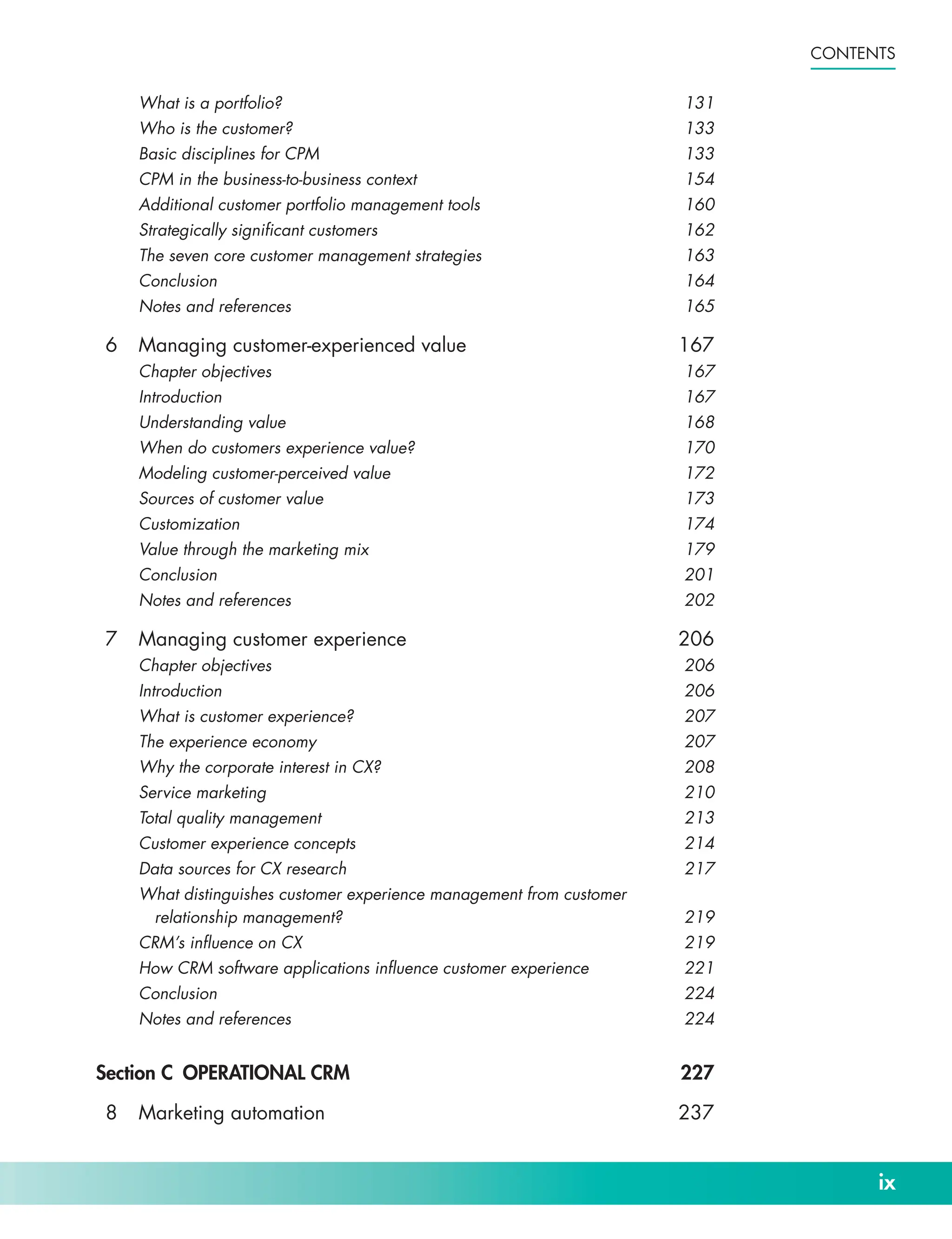 ix
Contents
What is a portfolio? 131
Who is the customer? 133
Basic disciplines for CPM 133
CPM in the business-­
to-­
business context 154
Additional customer portfolio management tools 160
Strategically significant customers 162
The seven core customer management strategies 163
Conclusion164
Notes and references 165
6 Managing customer-­
experienced value 167
Chapter objectives 167
Introduction167
Understanding value 168
When do customers experience value? 170
Modeling customer-­
perceived value 172
Sources of customer value 173
Customization174
Value through the marketing mix 179
Conclusion201
Notes and references 202
7 Managing customer experience 206
Chapter objectives 206
Introduction206
What is customer experience? 207
The experience economy 207
Why the corporate interest in CX? 208
Service marketing 210
Total quality management 213
Customer experience concepts 214
Data sources for CX research 217
What distinguishes customer experience management from customer
relationship management? 219
CRM’s influence on CX 219
How CRM software applications influence customer experience 221
Conclusion224
Notes and references 224
Section C OPERATIONAL CRM 227
8 Marketing automation 237
 