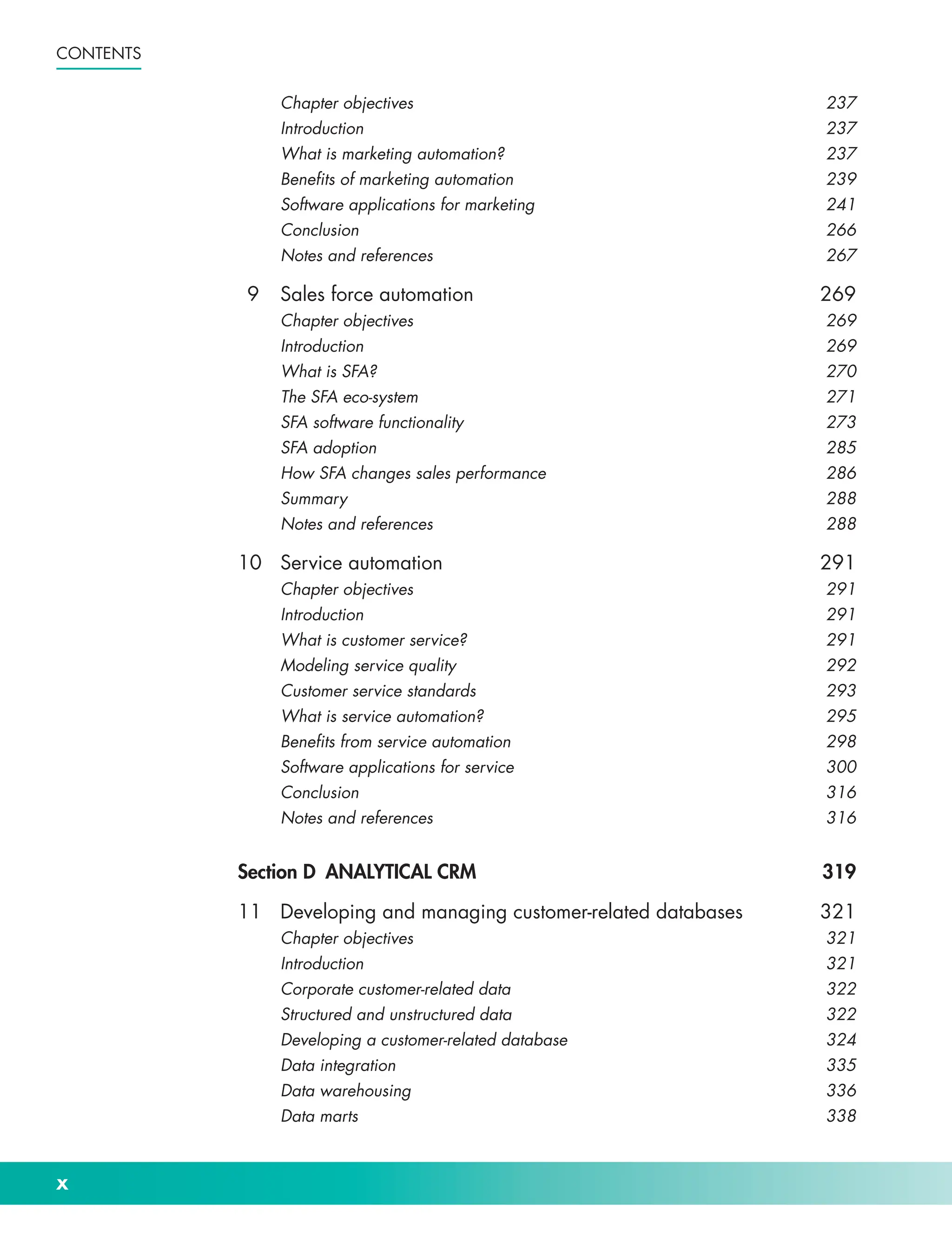 x
Contents
Chapter objectives 237
Introduction237
What is marketing automation? 237
Benefits of marketing automation 239
Software applications for marketing 241
Conclusion266
Notes and references 267
9	Sales force automation 269
Chapter objectives 269
Introduction269
What is SFA? 270
The SFA eco-­
system 271
SFA software functionality 273
SFA adoption 285
How SFA changes sales performance 286
Summary288
Notes and references 288
10	Service automation 291
Chapter objectives 291
Introduction291
What is customer service? 291
Modeling service quality 292
Customer service standards 293
What is service automation? 295
Benefits from service automation 298
Software applications for service 300
Conclusion316
Notes and references 316
Section D ANALYTICAL CRM 319
11 Developing and managing customer-­
related databases 321
Chapter objectives 321
Introduction321
Corporate customer-­
related data 322
Structured and unstructured data 322
Developing a customer-­
related database 324
Data integration 335
Data warehousing 336
Data marts 338
 