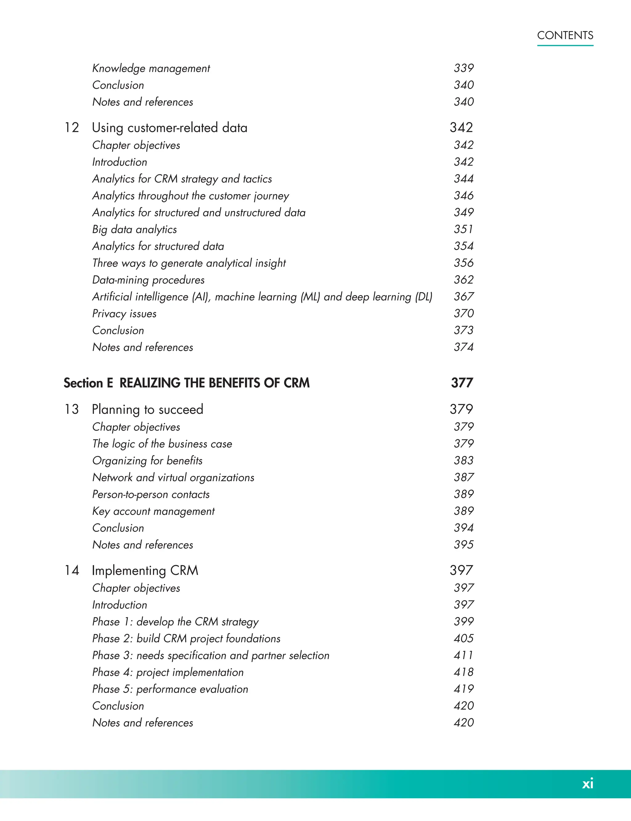 xi
Contents
Knowledge management 339
Conclusion340
Notes and references 340
12 Using customer-­related data 342
Chapter objectives 342
Introduction342
Analytics for CRM strategy and tactics 344
Analytics throughout the customer journey 346
Analytics for structured and unstructured data 349
Big data analytics 351
Analytics for structured data 354
Three ways to generate analytical insight 356
Data-­mining procedures 362
Artificial intelligence (AI), machine learning (ML) and deep learning (DL) 367
Privacy issues 370
Conclusion373
Notes and references 374
Section E REALIZING THE BENEFITS OF CRM 377
13 Planning to succeed 379
Chapter objectives 379
The logic of the business case 379
Organizing for benefits 383
Network and virtual organizations 387
Person-­to-­person contacts 389
Key account management 389
Conclusion394
Notes and references 395
14 Implementing CRM 397
Chapter objectives 397
Introduction397
Phase 1: develop the CRM strategy 399
Phase 2: build CRM project foundations 405
Phase 3: needs specification and partner selection 411
Phase 4: project implementation 418
Phase 5: performance evaluation 419
Conclusion420
Notes and references 420
 