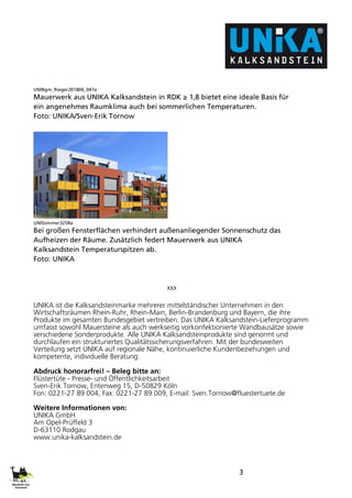 3
UNIBgm_Rieger201806_047a
Mauerwerk aus UNIKA Kalksandstein in RDK ≥ 1,8 bietet eine ideale Basis für
ein angenehmes Raumklima auch bei sommerlichen Temperaturen.
Foto: UNIKA/Sven-Erik Tornow
UNISommer3258a
Bei großen Fensterflächen verhindert außenanliegender Sonnenschutz das
Aufheizen der Räume. Zusätzlich federt Mauerwerk aus UNIKA
Kalksandstein Temperaturspitzen ab.
Foto: UNIKA
xxx
UNIKA ist die Kalksandsteinmarke mehrerer mittelständischer Unternehmen in den
Wirtschaftsräumen Rhein-Ruhr, Rhein-Main, Berlin-Brandenburg und Bayern, die ihre
Produkte im gesamten Bundesgebiet vertreiben. Das UNIKA Kalksandstein-Lieferprogramm
umfasst sowohl Mauersteine als auch werkseitig vorkonfektionierte Wandbausätze sowie
verschiedene Sonderprodukte. Alle UNIKA Kalksandsteinprodukte sind genormt und
durchlaufen ein strukturiertes Qualitätssicherungsverfahren. Mit der bundesweiten
Verteilung setzt UNIKA auf regionale Nähe, kontinuierliche Kundenbeziehungen und
kompetente, individuelle Beratung.
Abdruck honorarfrei! – Beleg bitte an:
Flüstertüte - Presse- und Öffentlichkeitsarbeit
Sven-Erik Tornow, Entenweg 15, D-50829 Köln
Fon: 0221-27 89 004, Fax: 0221-27 89 009, E-mail: Sven.Tornow@fluestertuete.de
Weitere Informationen von:
UNIKA GmbH
Am Opel-Prüffeld 3
D-63110 Rodgau
www.unika-kalksandstein.de
 