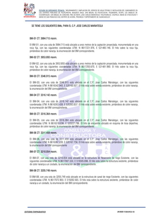 ESTUDIO DE EXPEDIENTE TÉCNICO: “MEJORAMIENTO Y AMPLIACION DEL SERVICIO DE AGUA POTABLE E INSTALACION DEL SANEAMIENTO EN
LOS CENTROS POBLADOS DE PUCACANCHA, MUQUECC BAJO, SAN MIGUEL DE PUCACCOCHA, PALMADERA, OCOPA, LOS ANGELES DE
CCOSNIPUQUIO, SAN MIGUEL DE CONCHAN, TRES DE MAYO, JOSE CARLOS MARIATEGUI, YACUYSONCCO, CHUPACA, ANEXO DE ATOCCHUASI Y
ANEXO DE SAN FRANCISCO DEL DISTRITO DE ACORIA, PROVINCIA Y DEPERTAMENTO DE HUANCAVELICA”.
ESTUDIO TOPOGRAFICO HUBER YARANGA H.
SE TIENE LOS SIGUIENTES BMs, PARA EL C.P. JOSE CARLOS MARIATEGUI
BM-01 CT: 3984.715 msnm.
El BM-01, con una cota de 3984.715 está ubicado a unos metros de la captación proyectada, monumentada en una
roca fija, con las siguientes coordenadas UTM. N 8617221.976, E 521485.146. El hito sobre la roca fija,
pintándose de color naranja, la enumeración del BM correspondiente.
BM-02 CT: 3953.893 msnm.
El BM-02, con una cota de 3953.893 está ubicado a unos metros de la captación proyectada, monumentada en una
roca fija, con las siguientes coordenadas UTM. N 8617293.670, E 521481.990. El hito sobre la roca fija,
pintándose de color naranja, la enumeración del BM correspondiente.
BM-03 CT: 3346.915 msnm.
El BM-03, con una cota de 3346.915 está ubicado en el C.P. Jose Carlos Mariategui, con las siguientes
coordenadas UTM. N 8616542.943, E 520160.927. El hito esta sobre vereda existente, pintándose de color naranja,
la enumeración del BM correspondiente.
BM-04 CT: 3316.142 msnm.
El BM-04, con una cota de 3316.142 está ubicado en el C.P. Jose Carlos Mariategui, con las siguientes
coordenadas UTM. N 8616263.439, E 520263.837. El hito esta sobre vereda existente, pintándose de color naranja,
la enumeración del BM correspondiente.
BM-05 CT: 3316.364 msnm.
El BM-05, con una cota de 3316.364 está ubicado en el C.P. Jose Carlos Mariategui, con las siguientes
coordenadas UTM. N 8616318.036, E 520227.786. El hito se encuentra ubicado en esquina de losa deportiva,
pintándose de color naranja, la enumeración del BM correspondiente.
BM-06 CT: 3311.459 msnm.
El BM-06, con una cota de 3311.459 está ubicado en el C.P. Jose Carlos Mariategui, con las siguientes
coordenadas UTM. N 8616367.228, E 520167.756. El hito esta sobre vereda existente, pintándose de color naranja,
la enumeración del BM correspondiente
BM-07 CT: 3210.054 msnm.
El BM-07, con una cota de 3210.054 está ubicado en la estructura de Reservorio de riego Existente, con las
siguientes coordenadas UTM. N 8617007.333, E 519305.896. El hito esta sobre la estructura existente, pintándose
de color naranja a un costado, la enumeración del BM correspondiente.
BM-08 CT: 3205.749 msnm.
El BM-08, con una cota de 3205.749 está ubicado en la estructura de canal de riego Existente, con las siguientes
coordenadas UTM. N 8617072.903, E 519282.565. El hito esta sobre la estructura existente, pintándose de color
naranja a un costado, la enumeración del BM correspondiente.
 