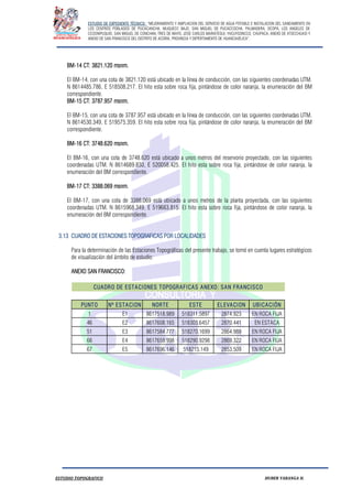 ESTUDIO DE EXPEDIENTE TÉCNICO: “MEJORAMIENTO Y AMPLIACION DEL SERVICIO DE AGUA POTABLE E INSTALACION DEL SANEAMIENTO EN
LOS CENTROS POBLADOS DE PUCACANCHA, MUQUECC BAJO, SAN MIGUEL DE PUCACCOCHA, PALMADERA, OCOPA, LOS ANGELES DE
CCOSNIPUQUIO, SAN MIGUEL DE CONCHAN, TRES DE MAYO, JOSE CARLOS MARIATEGUI, YACUYSONCCO, CHUPACA, ANEXO DE ATOCCHUASI Y
ANEXO DE SAN FRANCISCO DEL DISTRITO DE ACORIA, PROVINCIA Y DEPERTAMENTO DE HUANCAVELICA”.
ESTUDIO TOPOGRAFICO HUBER YARANGA H.
BM-14 CT: 3821.120 msnm.
El BM-14, con una cota de 3821.120 está ubicado en la línea de conducción, con las siguientes coordenadas UTM.
N 8614485.786, E 518508.217. El hito esta sobre roca fija, pintándose de color naranja, la enumeración del BM
correspondiente.
BM-15 CT: 3787.957 msnm.
El BM-15, con una cota de 3787.957 está ubicado en la línea de conducción, con las siguientes coordenadas UTM.
N 8614530.349, E 519575.359. El hito esta sobre roca fija, pintándose de color naranja, la enumeración del BM
correspondiente.
BM-16 CT: 3748.620 msnm.
El BM-16, con una cota de 3748.620 está ubicado a unos metros del reservorio proyectado, con las siguientes
coordenadas UTM. N 8614689.830, E 520058.425. El hito esta sobre roca fija, pintándose de color naranja, la
enumeración del BM correspondiente.
BM-17 CT: 3388.069 msnm.
El BM-17, con una cota de 3388.069 está ubicado a unos metros de la planta proyectada, con las siguientes
coordenadas UTM. N 8615968.349, E 519663.815. El hito esta sobre roca fija, pintándose de color naranja, la
enumeración del BM correspondiente.
3.13 CUADRO DE ESTACIONES TOPOGRAFICAS POR LOCALIDADES
Para la determinación de las Estaciones Topográficas del presente trabajo, se tomó en cuenta lugares estratégicos
de visualización del ámbito de estudio:
ANEXO SAN FRANCISCO:
PUNTO Nº ESTACION NORTE ESTE ELEVACION UBICACIÓN
1 E1 8617518.989 518311.5897 2874.923 EN ROCA FIJA
46 E2 8617608.165 518303.6457 2870.441 EN ESTACA
51 E3 8617584.777 518270.1699 2864.989 EN ROCA FIJA
66 E4 8617659.998 518290.9298 2869.322 EN ROCA FIJA
67 E5 8617696.146 518215.149 2853.509 EN ROCA FIJA
CUADRO DE ESTACIONES TOPOGRAFICAS ANEXO: SAN FRANCISCO
 