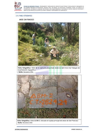 ESTUDIO DE EXPEDIENTE TÉCNICO: “MEJORAMIENTO Y AMPLIACION DEL SERVICIO DE AGUA POTABLE E INSTALACION DEL SANEAMIENTO EN
LOS CENTROS POBLADOS DE PUCACANCHA, MUQUECC BAJO, SAN MIGUEL DE PUCACCOCHA, PALMADERA, OCOPA, LOS ANGELES DE
CCOSNIPUQUIO, SAN MIGUEL DE CONCHAN, TRES DE MAYO, JOSE CARLOS MARIATEGUI, YACUYSONCCO, CHUPACA, ANEXO DE ATOCCHUASI Y
ANEXO DE SAN FRANCISCO DEL DISTRITO DE ACORIA, PROVINCIA Y DEPERTAMENTO DE HUANCAVELICA”.
ESTUDIO TOPOGRAFICO HUBER YARANGA H.
3.15 PANEL FOTOGRAFICO
ANEXO: SAN FRANCISCO
Vista fotográfica: Vista de la captación proyectada donde se dará inicio los trabajos de
levantamiento topográfico
fecha: Noviembre 2016
Vista fotográfica: Vista de BM-2, Ubicado en la plaza principal del anexo de San Francisco
fecha: Noviembre 2016
 