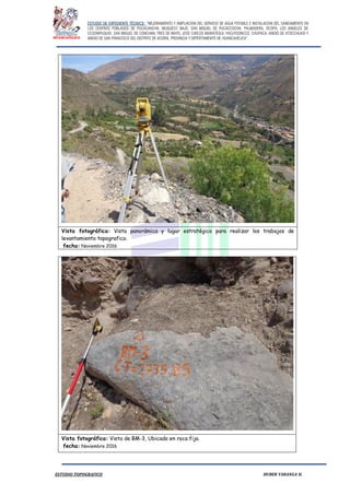 ESTUDIO DE EXPEDIENTE TÉCNICO: “MEJORAMIENTO Y AMPLIACION DEL SERVICIO DE AGUA POTABLE E INSTALACION DEL SANEAMIENTO EN
LOS CENTROS POBLADOS DE PUCACANCHA, MUQUECC BAJO, SAN MIGUEL DE PUCACCOCHA, PALMADERA, OCOPA, LOS ANGELES DE
CCOSNIPUQUIO, SAN MIGUEL DE CONCHAN, TRES DE MAYO, JOSE CARLOS MARIATEGUI, YACUYSONCCO, CHUPACA, ANEXO DE ATOCCHUASI Y
ANEXO DE SAN FRANCISCO DEL DISTRITO DE ACORIA, PROVINCIA Y DEPERTAMENTO DE HUANCAVELICA”.
ESTUDIO TOPOGRAFICO HUBER YARANGA H.
Vista fotográfica: Vista panorámica y lugar estratégico para realizar los trabajos de
levantamiento topografico.
fecha: Noviembre 2016
Vista fotográfica: Vista de BM-3, Ubicado en roca fija.
fecha: Noviembre 2016
 