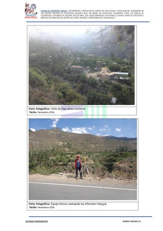 ESTUDIO DE EXPEDIENTE TÉCNICO: “MEJORAMIENTO Y AMPLIACION DEL SERVICIO DE AGUA POTABLE E INSTALACION DEL SANEAMIENTO EN
LOS CENTROS POBLADOS DE PUCACANCHA, MUQUECC BAJO, SAN MIGUEL DE PUCACCOCHA, PALMADERA, OCOPA, LOS ANGELES DE
CCOSNIPUQUIO, SAN MIGUEL DE CONCHAN, TRES DE MAYO, JOSE CARLOS MARIATEGUI, YACUYSONCCO, CHUPACA, ANEXO DE ATOCCHUASI Y
ANEXO DE SAN FRANCISCO DEL DISTRITO DE ACORIA, PROVINCIA Y DEPERTAMENTO DE HUANCAVELICA”.
ESTUDIO TOPOGRAFICO HUBER YARANGA H.
Vista fotográfica: Vista de Pase aéreo existente.
fecha: Noviembre 2016
Vista fotográfica: Equipo técnico realizando los diferente trabajos.
fecha: Noviembre 2016
 