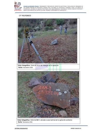 ESTUDIO DE EXPEDIENTE TÉCNICO: “MEJORAMIENTO Y AMPLIACION DEL SERVICIO DE AGUA POTABLE E INSTALACION DEL SANEAMIENTO EN
LOS CENTROS POBLADOS DE PUCACANCHA, MUQUECC BAJO, SAN MIGUEL DE PUCACCOCHA, PALMADERA, OCOPA, LOS ANGELES DE
CCOSNIPUQUIO, SAN MIGUEL DE CONCHAN, TRES DE MAYO, JOSE CARLOS MARIATEGUI, YACUYSONCCO, CHUPACA, ANEXO DE ATOCCHUASI Y
ANEXO DE SAN FRANCISCO DEL DISTRITO DE ACORIA, PROVINCIA Y DEPERTAMENTO DE HUANCAVELICA”.
ESTUDIO TOPOGRAFICO HUBER YARANGA H.
C.P: YACUYSONCCO
Vista fotográfica: Vista de inicio de trabajos en la captación
fecha: Noviembre 2016
Vista fotográfica: Vista de BM-1, ubicado a unos metros de la captación existente
fecha: Noviembre 2016
 