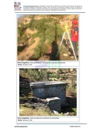ESTUDIO DE EXPEDIENTE TÉCNICO: “MEJORAMIENTO Y AMPLIACION DEL SERVICIO DE AGUA POTABLE E INSTALACION DEL SANEAMIENTO EN
LOS CENTROS POBLADOS DE PUCACANCHA, MUQUECC BAJO, SAN MIGUEL DE PUCACCOCHA, PALMADERA, OCOPA, LOS ANGELES DE
CCOSNIPUQUIO, SAN MIGUEL DE CONCHAN, TRES DE MAYO, JOSE CARLOS MARIATEGUI, YACUYSONCCO, CHUPACA, ANEXO DE ATOCCHUASI Y
ANEXO DE SAN FRANCISCO DEL DISTRITO DE ACORIA, PROVINCIA Y DEPERTAMENTO DE HUANCAVELICA”.
ESTUDIO TOPOGRAFICO HUBER YARANGA H.
Vista fotográfica: Vista de trabajos realizando en la red de distribución.
fecha: Noviembre 2016
Vista fotográfica: Vista de reservorio existente en mal estado.
fecha: Noviembre 2016
 