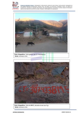ESTUDIO DE EXPEDIENTE TÉCNICO: “MEJORAMIENTO Y AMPLIACION DEL SERVICIO DE AGUA POTABLE E INSTALACION DEL SANEAMIENTO EN
LOS CENTROS POBLADOS DE PUCACANCHA, MUQUECC BAJO, SAN MIGUEL DE PUCACCOCHA, PALMADERA, OCOPA, LOS ANGELES DE
CCOSNIPUQUIO, SAN MIGUEL DE CONCHAN, TRES DE MAYO, JOSE CARLOS MARIATEGUI, YACUYSONCCO, CHUPACA, ANEXO DE ATOCCHUASI Y
ANEXO DE SAN FRANCISCO DEL DISTRITO DE ACORIA, PROVINCIA Y DEPERTAMENTO DE HUANCAVELICA”.
ESTUDIO TOPOGRAFICO HUBER YARANGA H.
Vista fotográfica: Vista general del C.P. Yacuysoncco.
fecha: Noviembre 2016
Vista fotográfica: Vista de BM-5, ubicado en una roca fija
fecha: Noviembre 2016
 