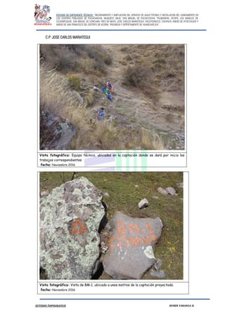 ESTUDIO DE EXPEDIENTE TÉCNICO: “MEJORAMIENTO Y AMPLIACION DEL SERVICIO DE AGUA POTABLE E INSTALACION DEL SANEAMIENTO EN
LOS CENTROS POBLADOS DE PUCACANCHA, MUQUECC BAJO, SAN MIGUEL DE PUCACCOCHA, PALMADERA, OCOPA, LOS ANGELES DE
CCOSNIPUQUIO, SAN MIGUEL DE CONCHAN, TRES DE MAYO, JOSE CARLOS MARIATEGUI, YACUYSONCCO, CHUPACA, ANEXO DE ATOCCHUASI Y
ANEXO DE SAN FRANCISCO DEL DISTRITO DE ACORIA, PROVINCIA Y DEPERTAMENTO DE HUANCAVELICA”.
ESTUDIO TOPOGRAFICO HUBER YARANGA H.
C.P: JOSE CARLOS MARIATEGUI
Vista fotográfica: Equipo técnico, ubicados en la captación donde se dará por inicio los
trabajos correspondientes
fecha: Noviembre 2016
Vista fotográfica: Vista de BM-1, ubicado a unos metros de la captación proyectada.
fecha: Noviembre 2016
 