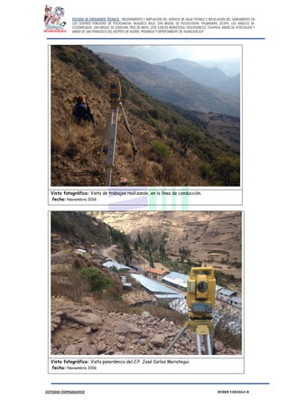 ESTUDIO DE EXPEDIENTE TÉCNICO: “MEJORAMIENTO Y AMPLIACION DEL SERVICIO DE AGUA POTABLE E INSTALACION DEL SANEAMIENTO EN
LOS CENTROS POBLADOS DE PUCACANCHA, MUQUECC BAJO, SAN MIGUEL DE PUCACCOCHA, PALMADERA, OCOPA, LOS ANGELES DE
CCOSNIPUQUIO, SAN MIGUEL DE CONCHAN, TRES DE MAYO, JOSE CARLOS MARIATEGUI, YACUYSONCCO, CHUPACA, ANEXO DE ATOCCHUASI Y
ANEXO DE SAN FRANCISCO DEL DISTRITO DE ACORIA, PROVINCIA Y DEPERTAMENTO DE HUANCAVELICA”.
ESTUDIO TOPOGRAFICO HUBER YARANGA H.
Vista fotográfica: Vista de trabajos realizando, en la línea de conducción.
fecha: Noviembre 2016
Vista fotográfica: Vista panorámica del C.P. José Carlos Mariategui.
fecha: Noviembre 2016
 