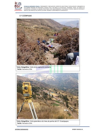 ESTUDIO DE EXPEDIENTE TÉCNICO: “MEJORAMIENTO Y AMPLIACION DEL SERVICIO DE AGUA POTABLE E INSTALACION DEL SANEAMIENTO EN
LOS CENTROS POBLADOS DE PUCACANCHA, MUQUECC BAJO, SAN MIGUEL DE PUCACCOCHA, PALMADERA, OCOPA, LOS ANGELES DE
CCOSNIPUQUIO, SAN MIGUEL DE CONCHAN, TRES DE MAYO, JOSE CARLOS MARIATEGUI, YACUYSONCCO, CHUPACA, ANEXO DE ATOCCHUASI Y
ANEXO DE SAN FRANCISCO DEL DISTRITO DE ACORIA, PROVINCIA Y DEPERTAMENTO DE HUANCAVELICA”.
ESTUDIO TOPOGRAFICO HUBER YARANGA H.
C.P: CCOSNIPUQUIO
Vista fotográfica: Vista de la captación existente.
fecha: Noviembre 2016
Vista fotográfica: Vista panorámica de toma de puntos del C.P. Ccosnipuquio.
fecha: Noviembre 2016
 
