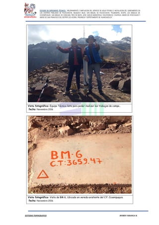 ESTUDIO DE EXPEDIENTE TÉCNICO: “MEJORAMIENTO Y AMPLIACION DEL SERVICIO DE AGUA POTABLE E INSTALACION DEL SANEAMIENTO EN
LOS CENTROS POBLADOS DE PUCACANCHA, MUQUECC BAJO, SAN MIGUEL DE PUCACCOCHA, PALMADERA, OCOPA, LOS ANGELES DE
CCOSNIPUQUIO, SAN MIGUEL DE CONCHAN, TRES DE MAYO, JOSE CARLOS MARIATEGUI, YACUYSONCCO, CHUPACA, ANEXO DE ATOCCHUASI Y
ANEXO DE SAN FRANCISCO DEL DISTRITO DE ACORIA, PROVINCIA Y DEPERTAMENTO DE HUANCAVELICA”.
ESTUDIO TOPOGRAFICO HUBER YARANGA H.
Vista fotográfica: Equipo Técnico listo para poder realizar los trabajos de campo..
fecha: Noviembre 2016
Vista fotográfica: Vista de BM-6, Ubicado en vereda existente del C.P. Ccosnipuquio.
fecha: Noviembre 2016
 