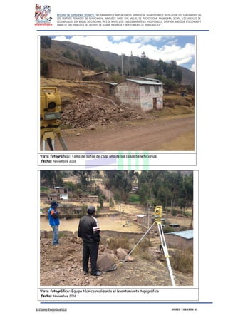 ESTUDIO DE EXPEDIENTE TÉCNICO: “MEJORAMIENTO Y AMPLIACION DEL SERVICIO DE AGUA POTABLE E INSTALACION DEL SANEAMIENTO EN
LOS CENTROS POBLADOS DE PUCACANCHA, MUQUECC BAJO, SAN MIGUEL DE PUCACCOCHA, PALMADERA, OCOPA, LOS ANGELES DE
CCOSNIPUQUIO, SAN MIGUEL DE CONCHAN, TRES DE MAYO, JOSE CARLOS MARIATEGUI, YACUYSONCCO, CHUPACA, ANEXO DE ATOCCHUASI Y
ANEXO DE SAN FRANCISCO DEL DISTRITO DE ACORIA, PROVINCIA Y DEPERTAMENTO DE HUANCAVELICA”.
ESTUDIO TOPOGRAFICO HUBER YARANGA H.
Vista fotográfica: Toma de datos de cada una de las casas beneficiarias.
fecha: Noviembre 2016
Vista fotográfica: Equipo técnico realizando el levantamiento topográfico
fecha: Noviembre 2016
 